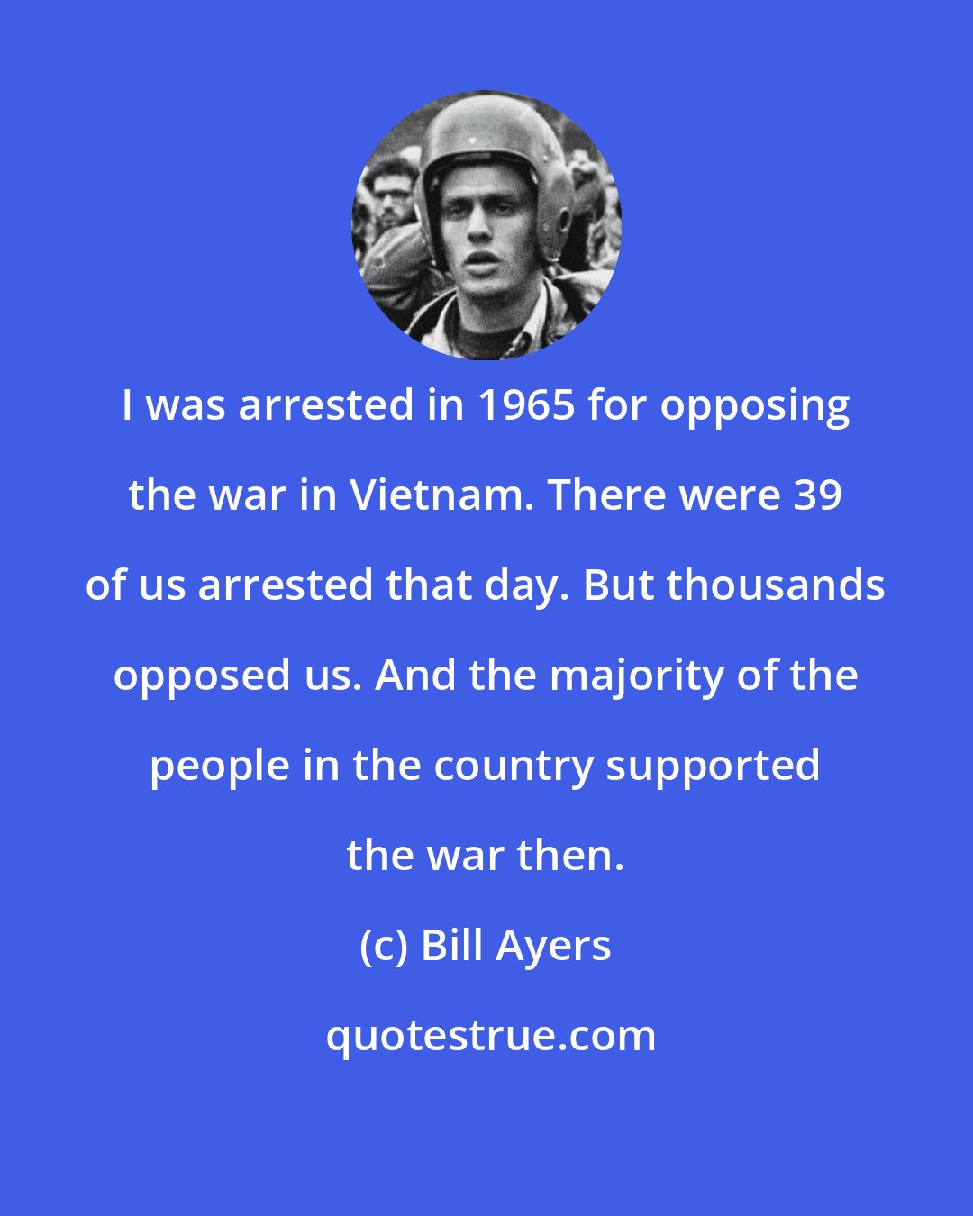 Bill Ayers: I was arrested in 1965 for opposing the war in Vietnam. There were 39 of us arrested that day. But thousands opposed us. And the majority of the people in the country supported the war then.