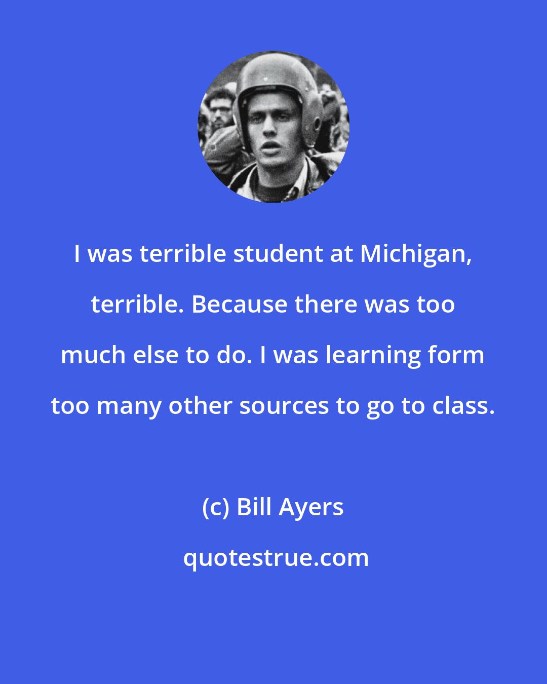 Bill Ayers: I was terrible student at Michigan, terrible. Because there was too much else to do. I was learning form too many other sources to go to class.