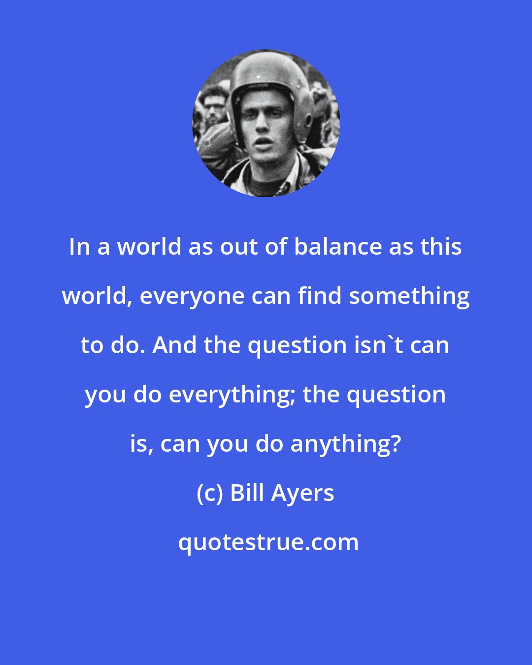 Bill Ayers: In a world as out of balance as this world, everyone can find something to do. And the question isn't can you do everything; the question is, can you do anything?