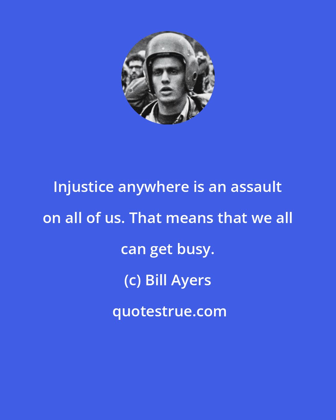 Bill Ayers: Injustice anywhere is an assault on all of us. That means that we all can get busy.