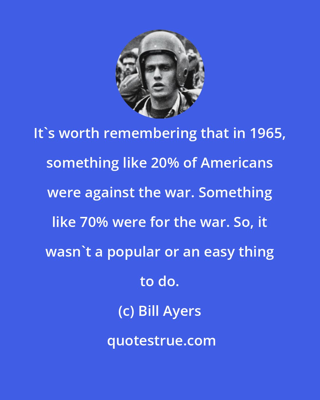 Bill Ayers: It's worth remembering that in 1965, something like 20% of Americans were against the war. Something like 70% were for the war. So, it wasn't a popular or an easy thing to do.