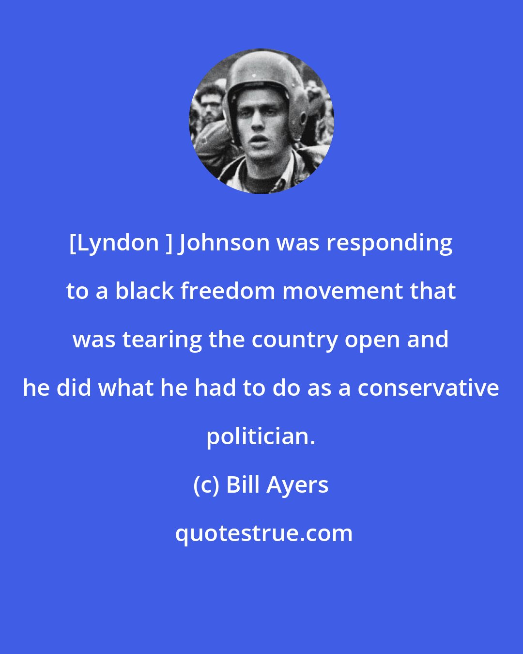 Bill Ayers: [Lyndon ] Johnson was responding to a black freedom movement that was tearing the country open and he did what he had to do as a conservative politician.