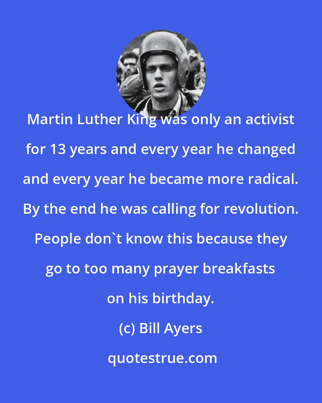 Bill Ayers: Martin Luther King was only an activist for 13 years and every year he changed and every year he became more radical. By the end he was calling for revolution. People don't know this because they go to too many prayer breakfasts on his birthday.