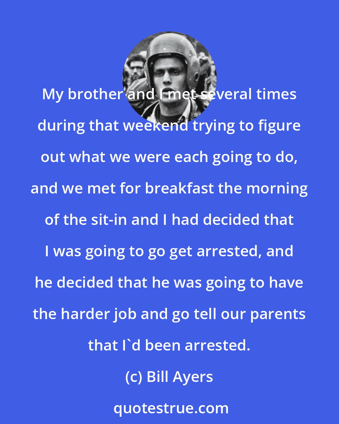 Bill Ayers: My brother and I met several times during that weekend trying to figure out what we were each going to do, and we met for breakfast the morning of the sit-in and I had decided that I was going to go get arrested, and he decided that he was going to have the harder job and go tell our parents that I'd been arrested.