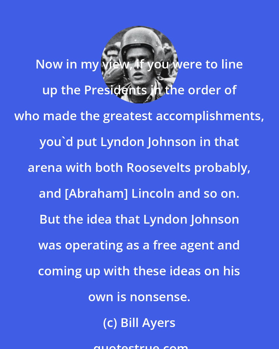 Bill Ayers: Now in my view, if you were to line up the Presidents in the order of who made the greatest accomplishments, you'd put Lyndon Johnson in that arena with both Roosevelts probably, and [Abraham] Lincoln and so on. But the idea that Lyndon Johnson was operating as a free agent and coming up with these ideas on his own is nonsense.