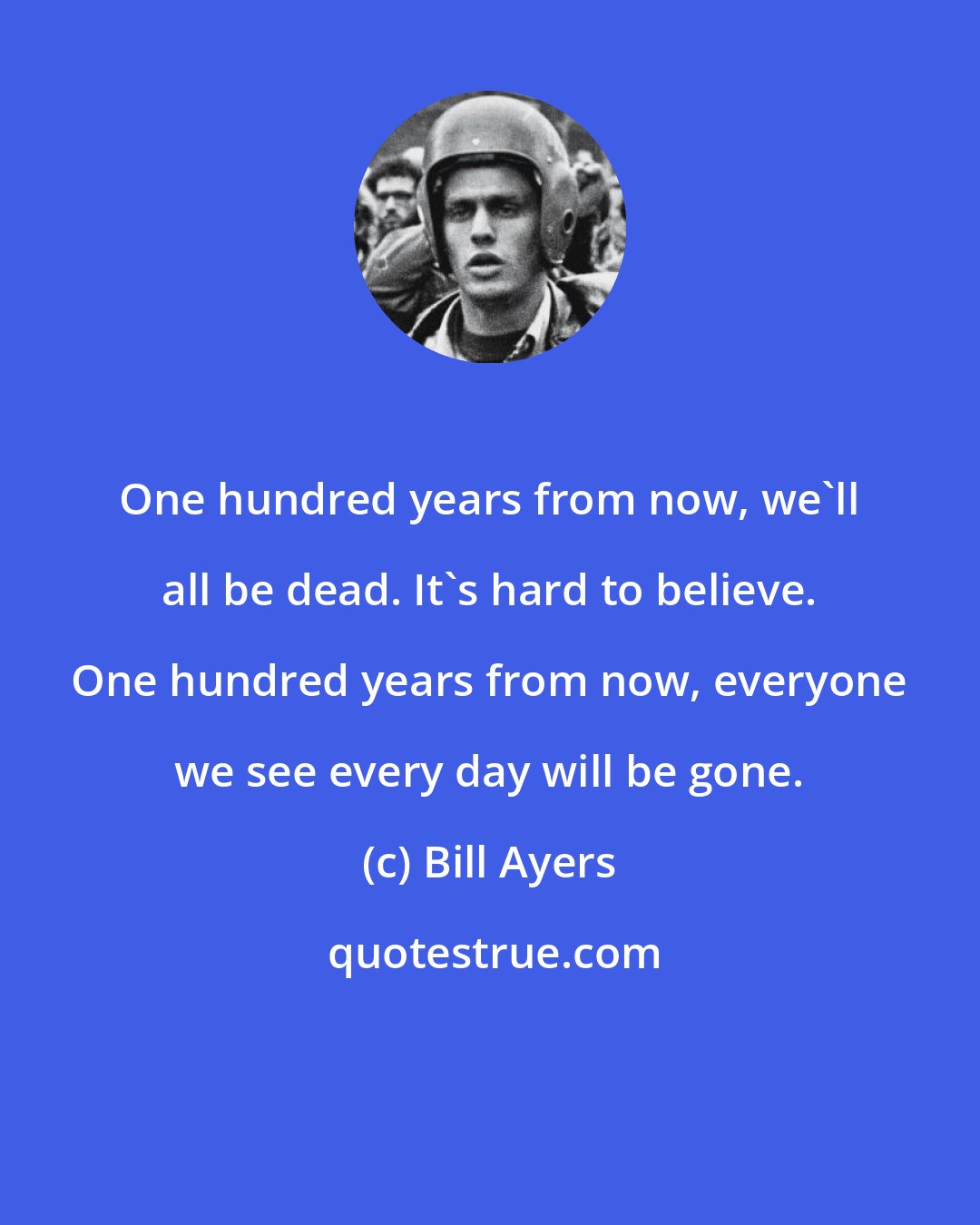 Bill Ayers: One hundred years from now, we'll all be dead. It's hard to believe. One hundred years from now, everyone we see every day will be gone.