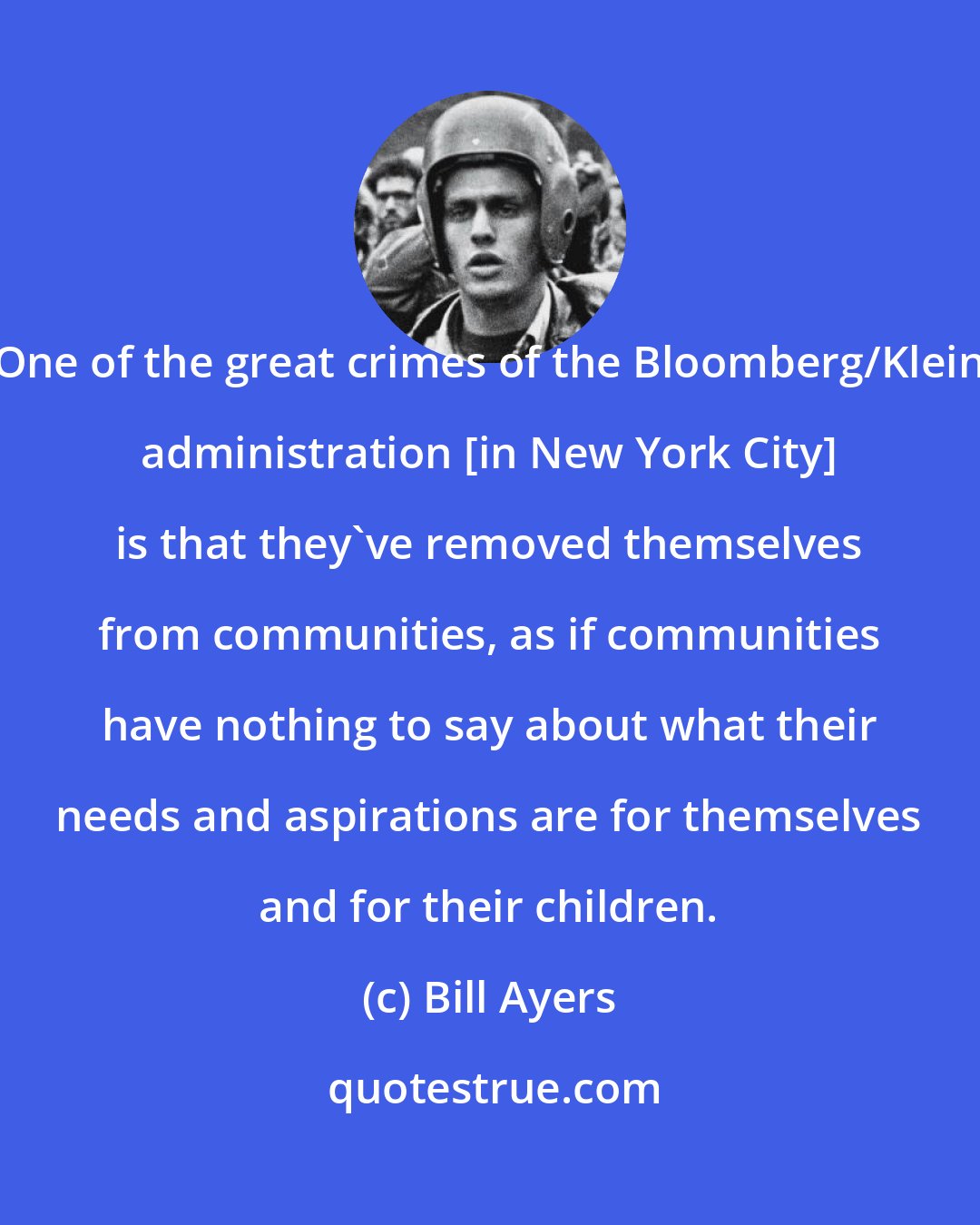 Bill Ayers: One of the great crimes of the Bloomberg/Klein administration [in New York City] is that they've removed themselves from communities, as if communities have nothing to say about what their needs and aspirations are for themselves and for their children.