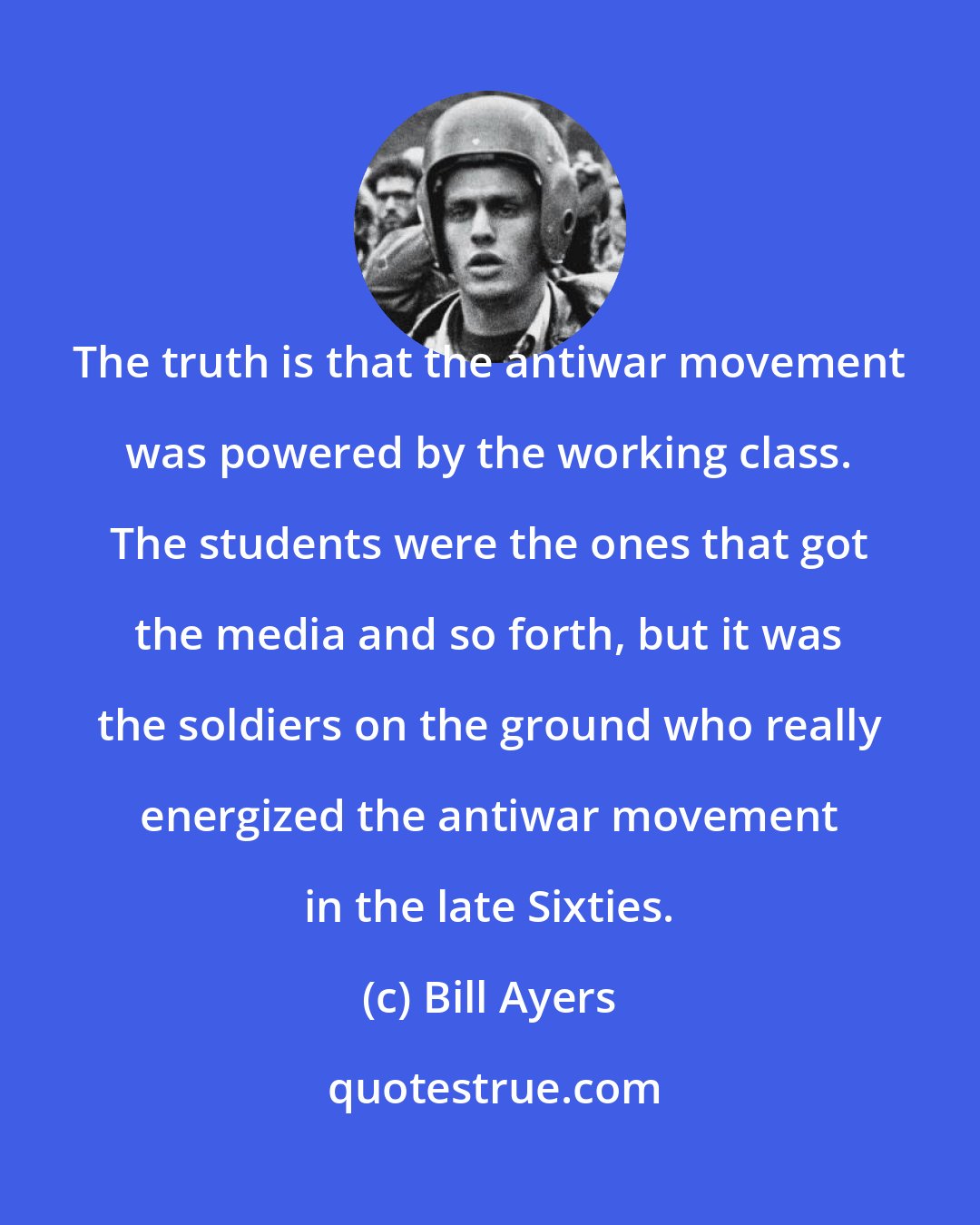 Bill Ayers: The truth is that the antiwar movement was powered by the working class. The students were the ones that got the media and so forth, but it was the soldiers on the ground who really energized the antiwar movement in the late Sixties.