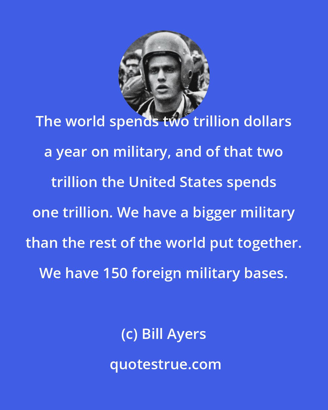 Bill Ayers: The world spends two trillion dollars a year on military, and of that two trillion the United States spends one trillion. We have a bigger military than the rest of the world put together. We have 150 foreign military bases.