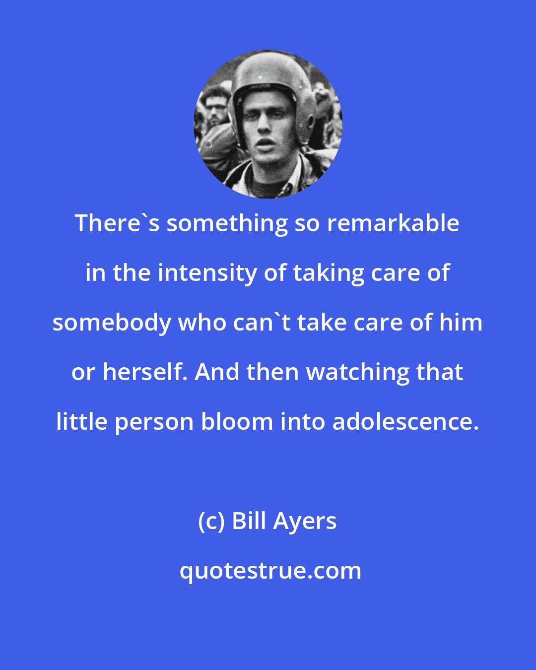 Bill Ayers: There's something so remarkable in the intensity of taking care of somebody who can't take care of him or herself. And then watching that little person bloom into adolescence.