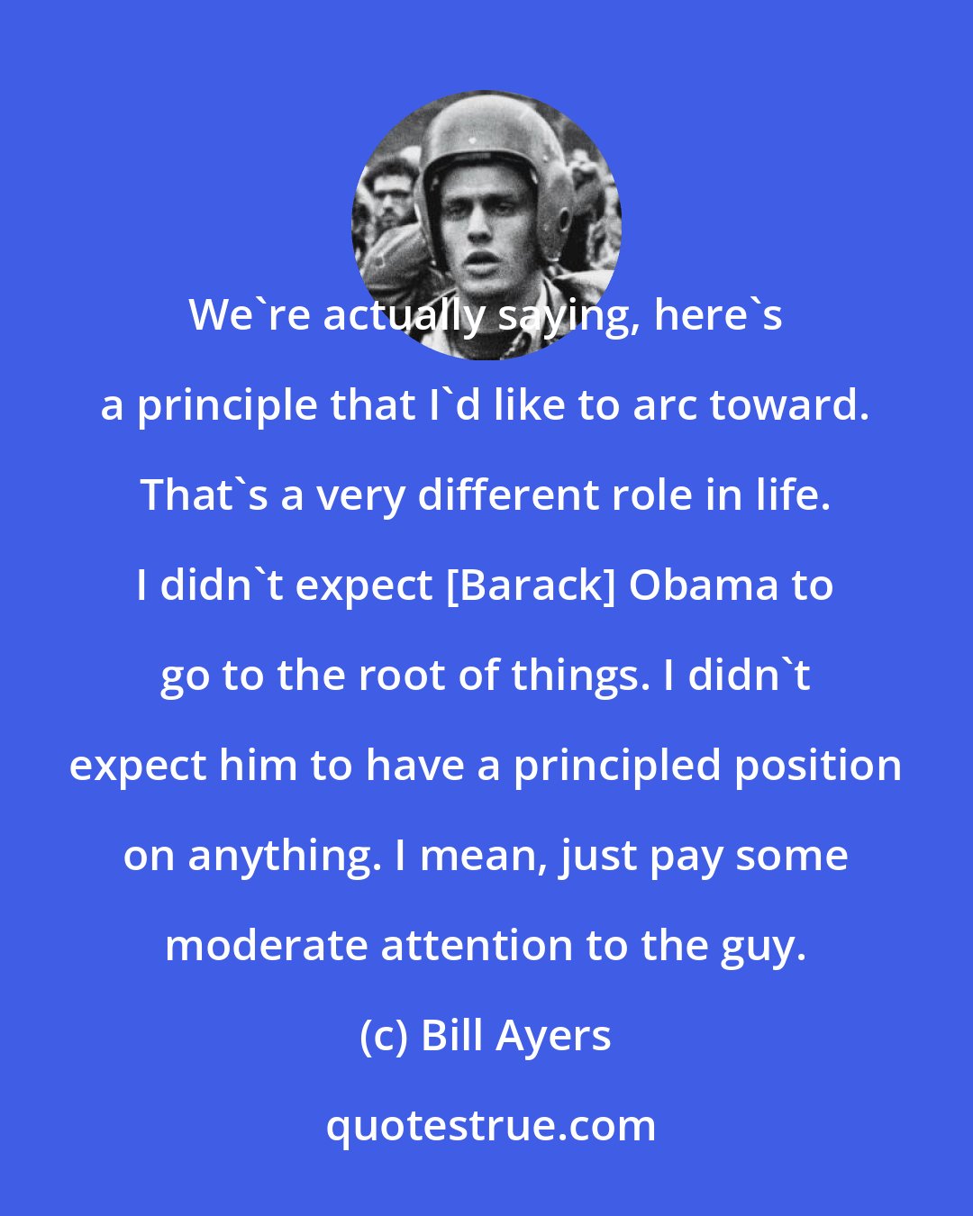 Bill Ayers: We're actually saying, here's a principle that I'd like to arc toward. That's a very different role in life. I didn't expect [Barack] Obama to go to the root of things. I didn't expect him to have a principled position on anything. I mean, just pay some moderate attention to the guy.