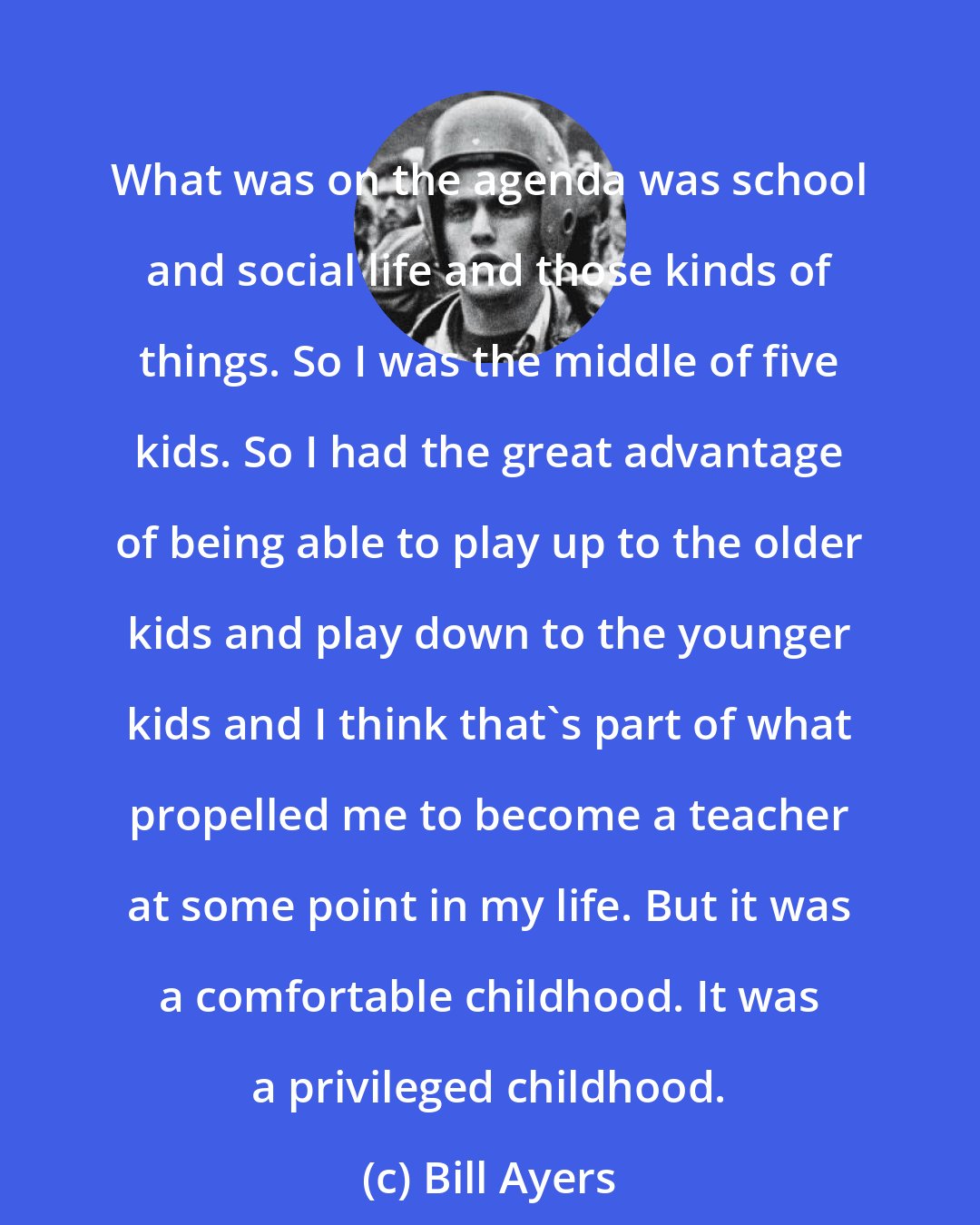 Bill Ayers: What was on the agenda was school and social life and those kinds of things. So I was the middle of five kids. So I had the great advantage of being able to play up to the older kids and play down to the younger kids and I think that's part of what propelled me to become a teacher at some point in my life. But it was a comfortable childhood. It was a privileged childhood.