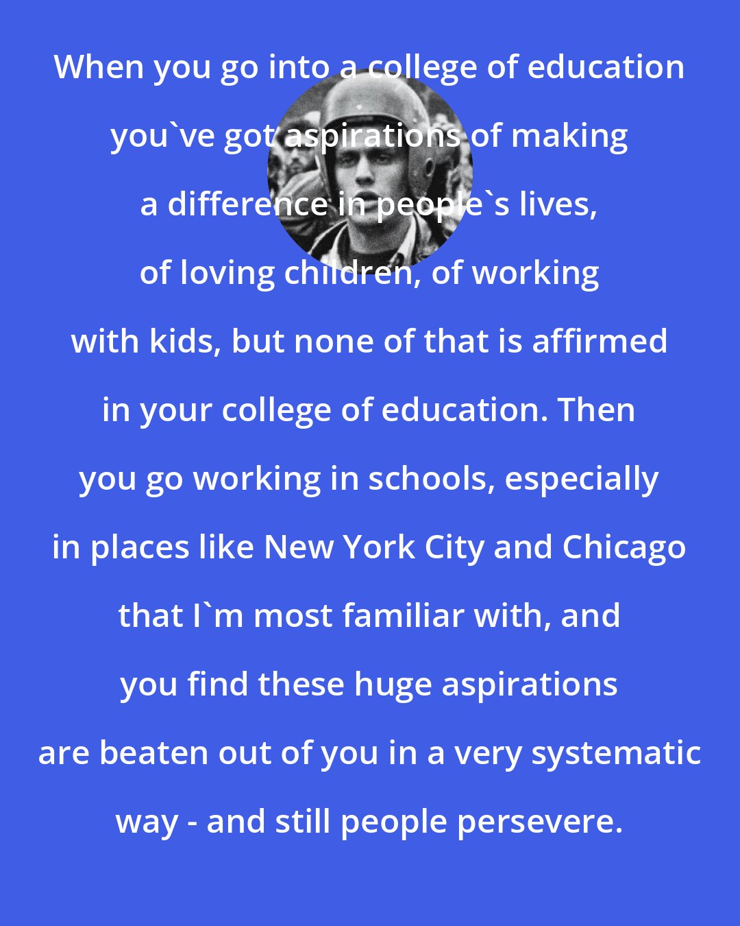 Bill Ayers: When you go into a college of education you've got aspirations of making a difference in people's lives, of loving children, of working with kids, but none of that is affirmed in your college of education. Then you go working in schools, especially in places like New York City and Chicago that I'm most familiar with, and you find these huge aspirations are beaten out of you in a very systematic way - and still people persevere.