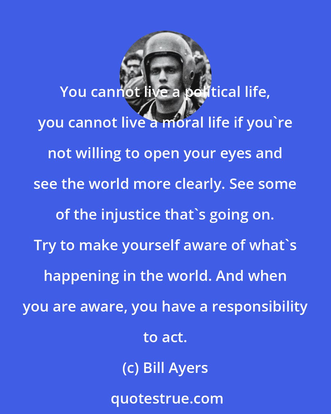 Bill Ayers: You cannot live a political life, you cannot live a moral life if you're not willing to open your eyes and see the world more clearly. See some of the injustice that's going on. Try to make yourself aware of what's happening in the world. And when you are aware, you have a responsibility to act.