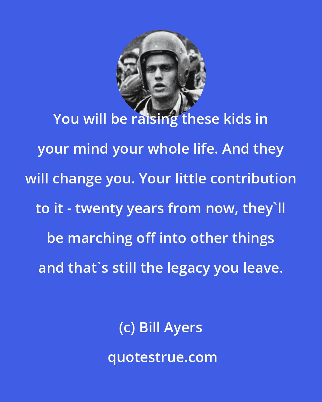 Bill Ayers: You will be raising these kids in your mind your whole life. And they will change you. Your little contribution to it - twenty years from now, they'll be marching off into other things and that's still the legacy you leave.