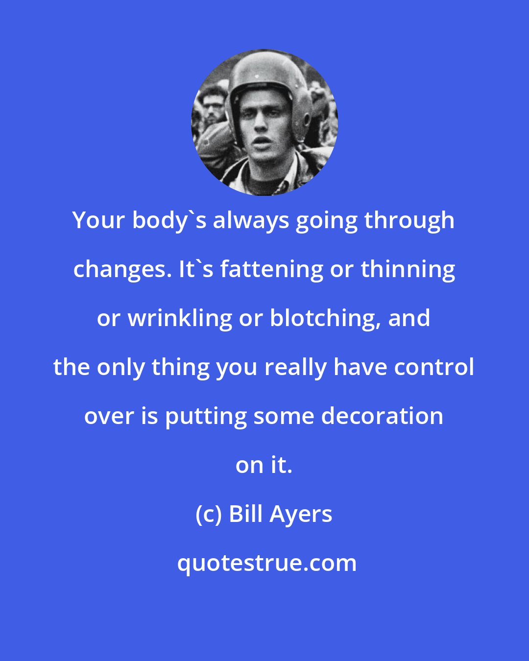 Bill Ayers: Your body's always going through changes. It's fattening or thinning or wrinkling or blotching, and the only thing you really have control over is putting some decoration on it.