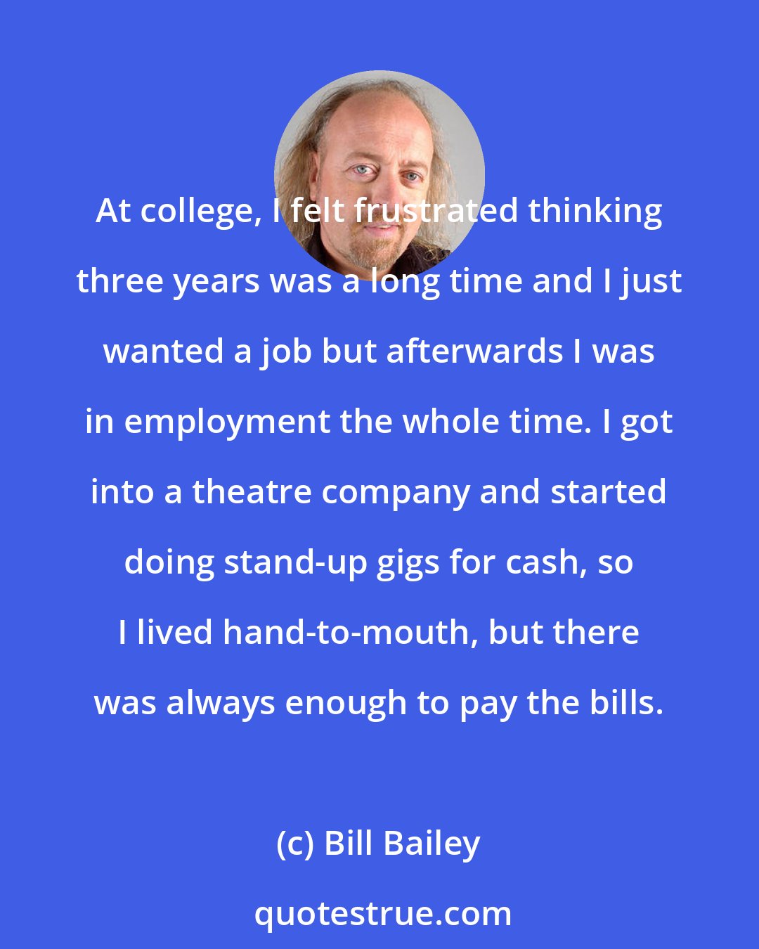 Bill Bailey: At college, I felt frustrated thinking three years was a long time and I just wanted a job but afterwards I was in employment the whole time. I got into a theatre company and started doing stand-up gigs for cash, so I lived hand-to-mouth, but there was always enough to pay the bills.