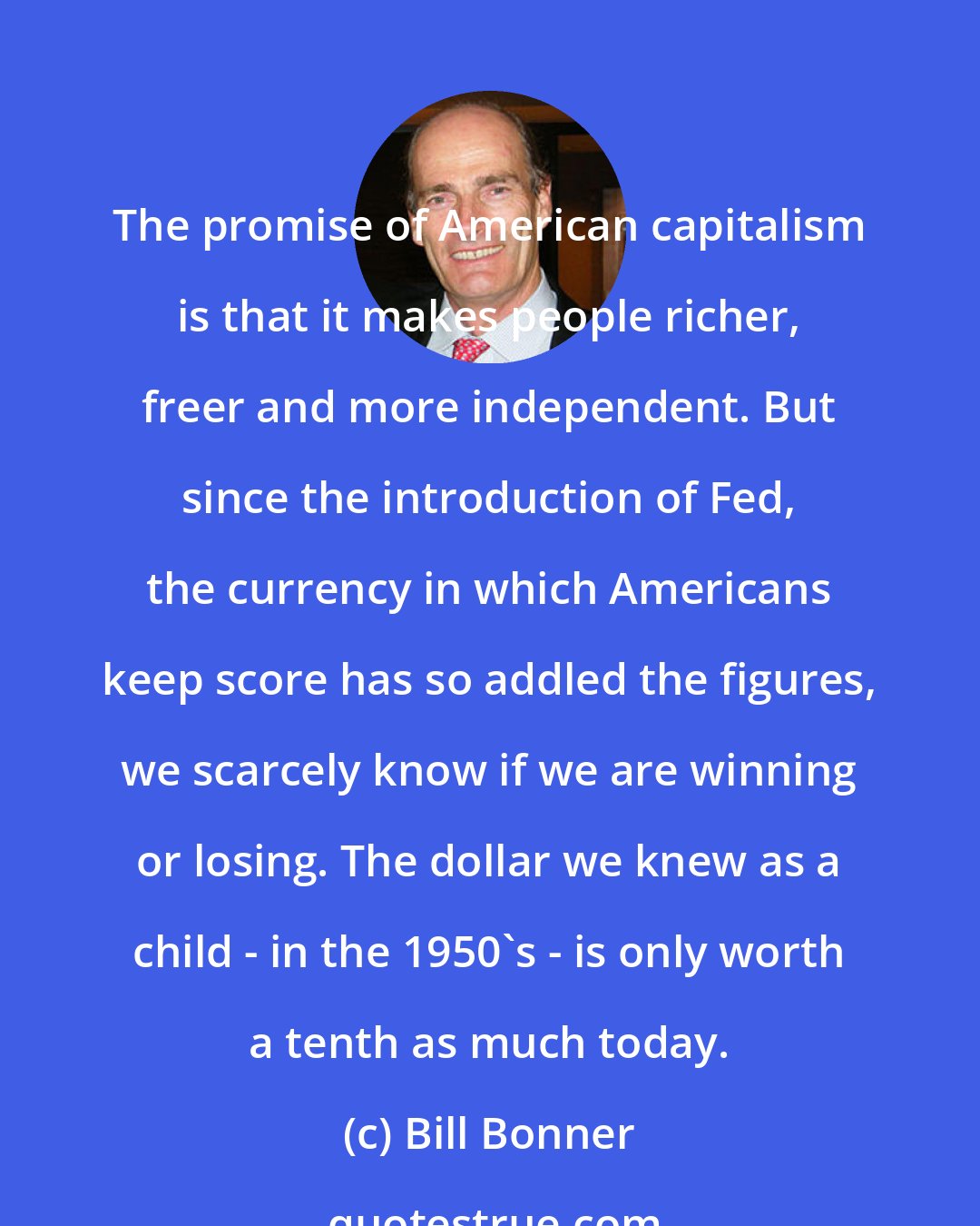 Bill Bonner: The promise of American capitalism is that it makes people richer, freer and more independent. But since the introduction of Fed, the currency in which Americans keep score has so addled the figures, we scarcely know if we are winning or losing. The dollar we knew as a child - in the 1950's - is only worth a tenth as much today.
