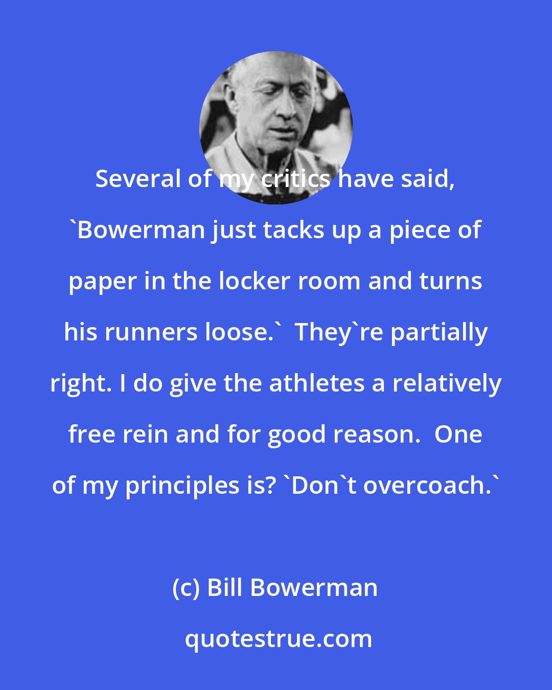 Bill Bowerman: Several of my critics have said, 'Bowerman just tacks up a piece of paper in the locker room and turns his runners loose.'  They're partially right. I do give the athletes a relatively free rein and for good reason.  One of my principles is? 'Don't overcoach.'