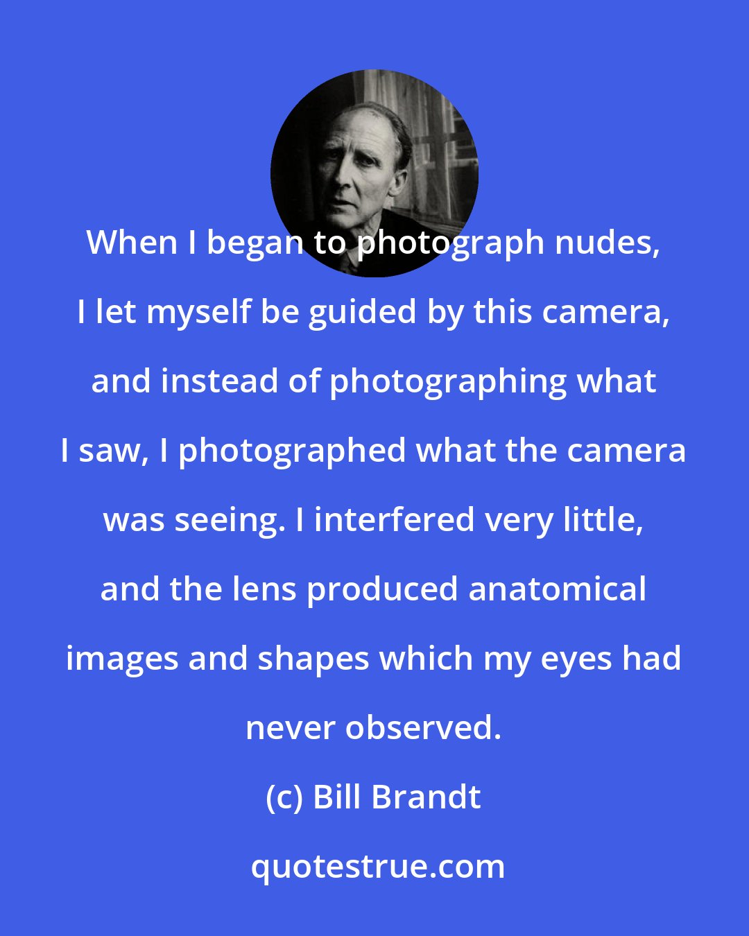 Bill Brandt: When I began to photograph nudes, I let myself be guided by this camera, and instead of photographing what I saw, I photographed what the camera was seeing. I interfered very little, and the lens produced anatomical images and shapes which my eyes had never observed.