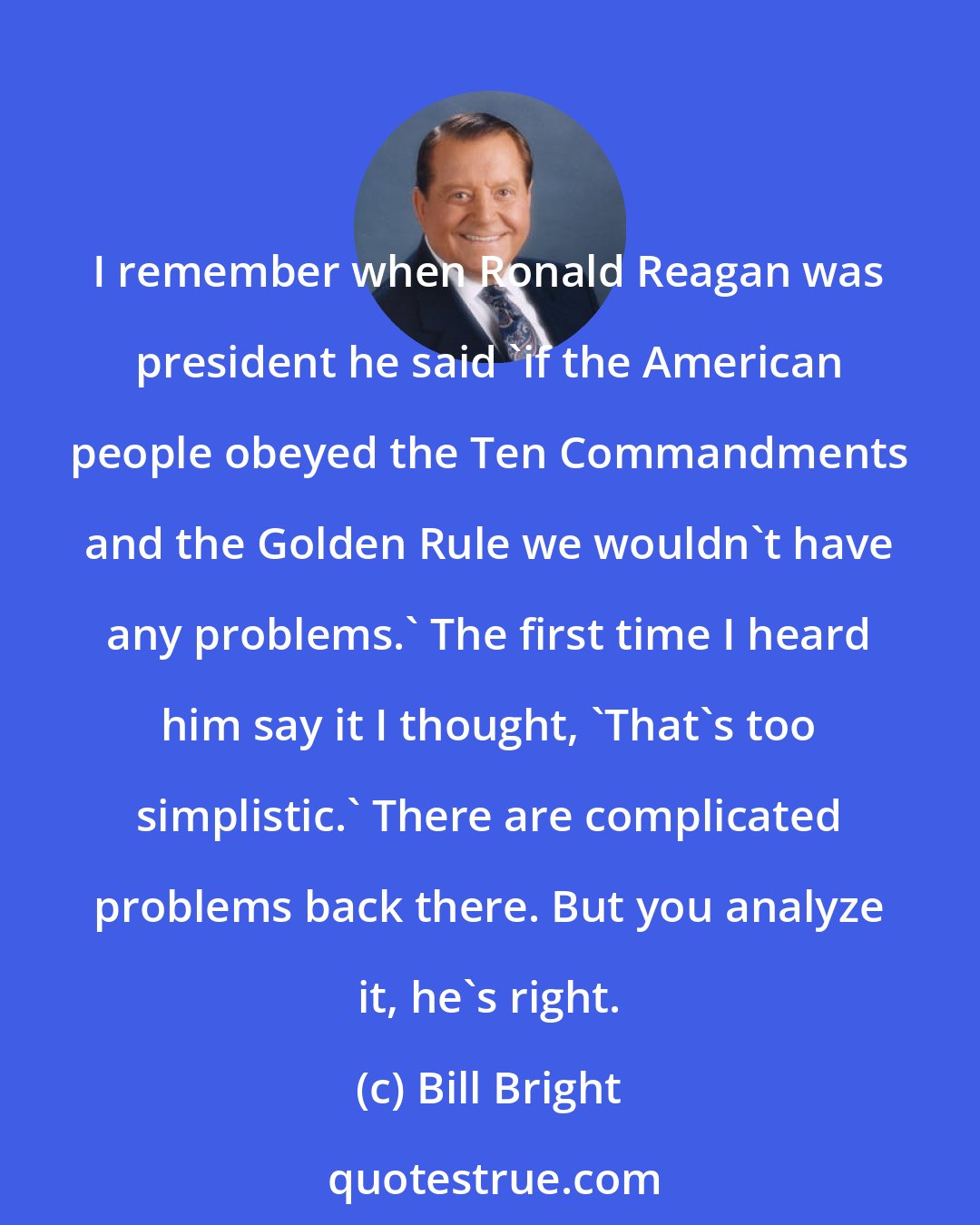 Bill Bright: I remember when Ronald Reagan was president he said 'if the American people obeyed the Ten Commandments and the Golden Rule we wouldn't have any problems.' The first time I heard him say it I thought, 'That's too simplistic.' There are complicated problems back there. But you analyze it, he's right.