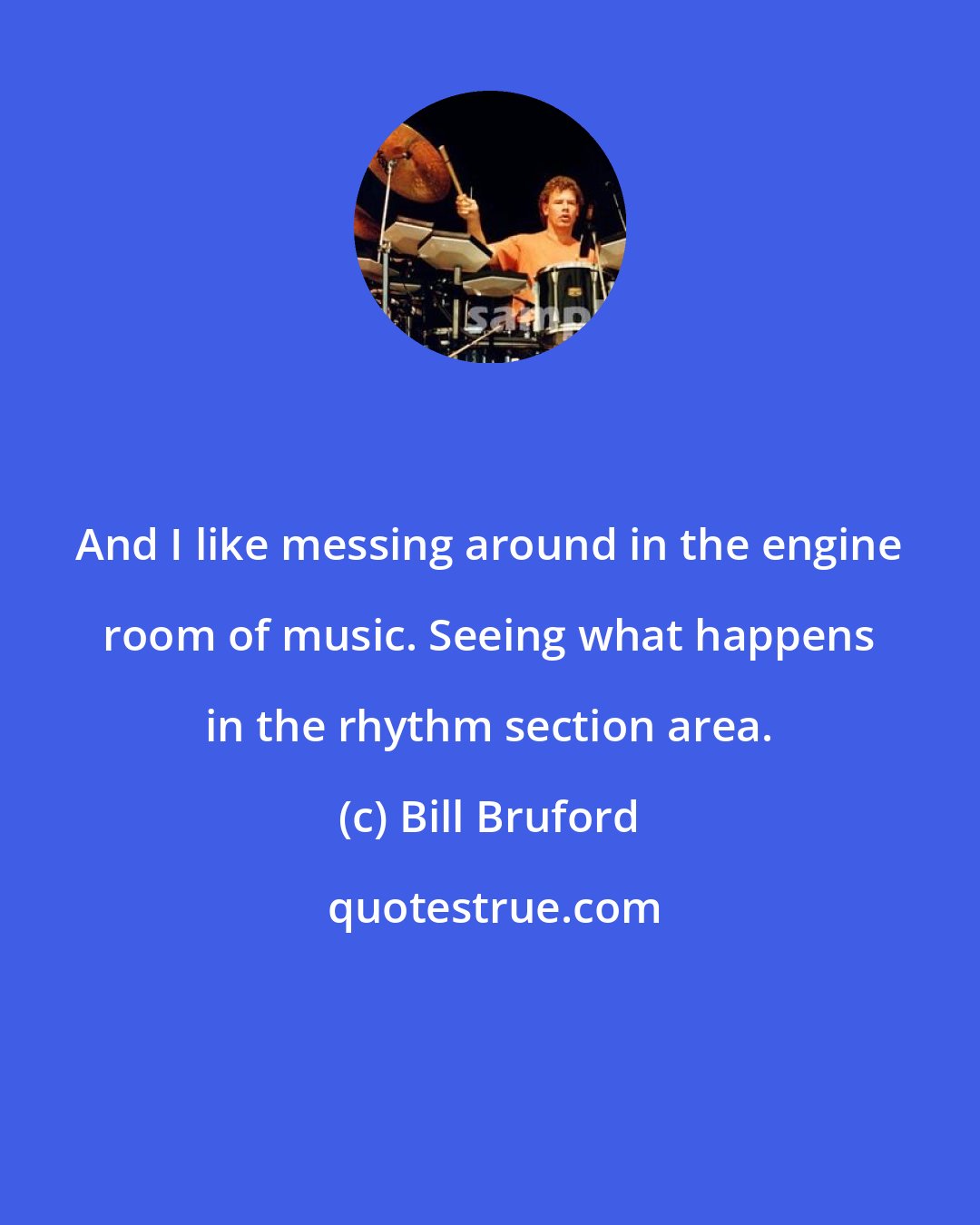 Bill Bruford: And I like messing around in the engine room of music. Seeing what happens in the rhythm section area.