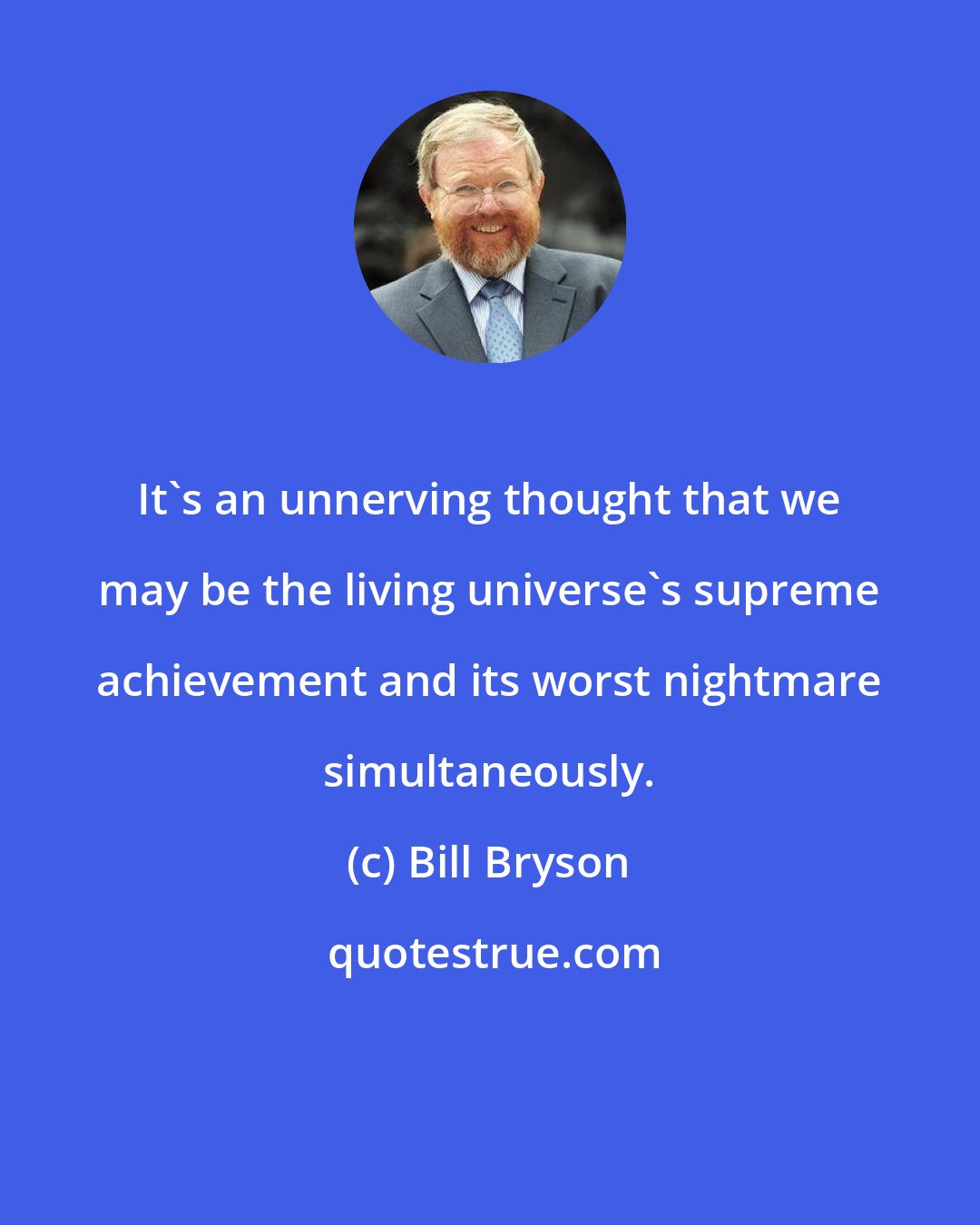 Bill Bryson: It's an unnerving thought that we may be the living universe's supreme achievement and its worst nightmare simultaneously.