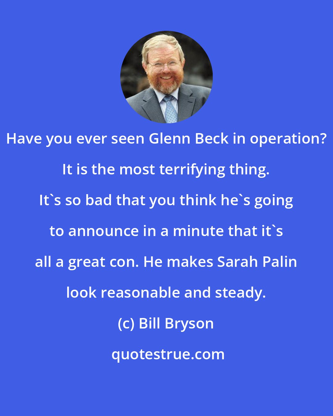 Bill Bryson: Have you ever seen Glenn Beck in operation? It is the most terrifying thing. It's so bad that you think he's going to announce in a minute that it's all a great con. He makes Sarah Palin look reasonable and steady.