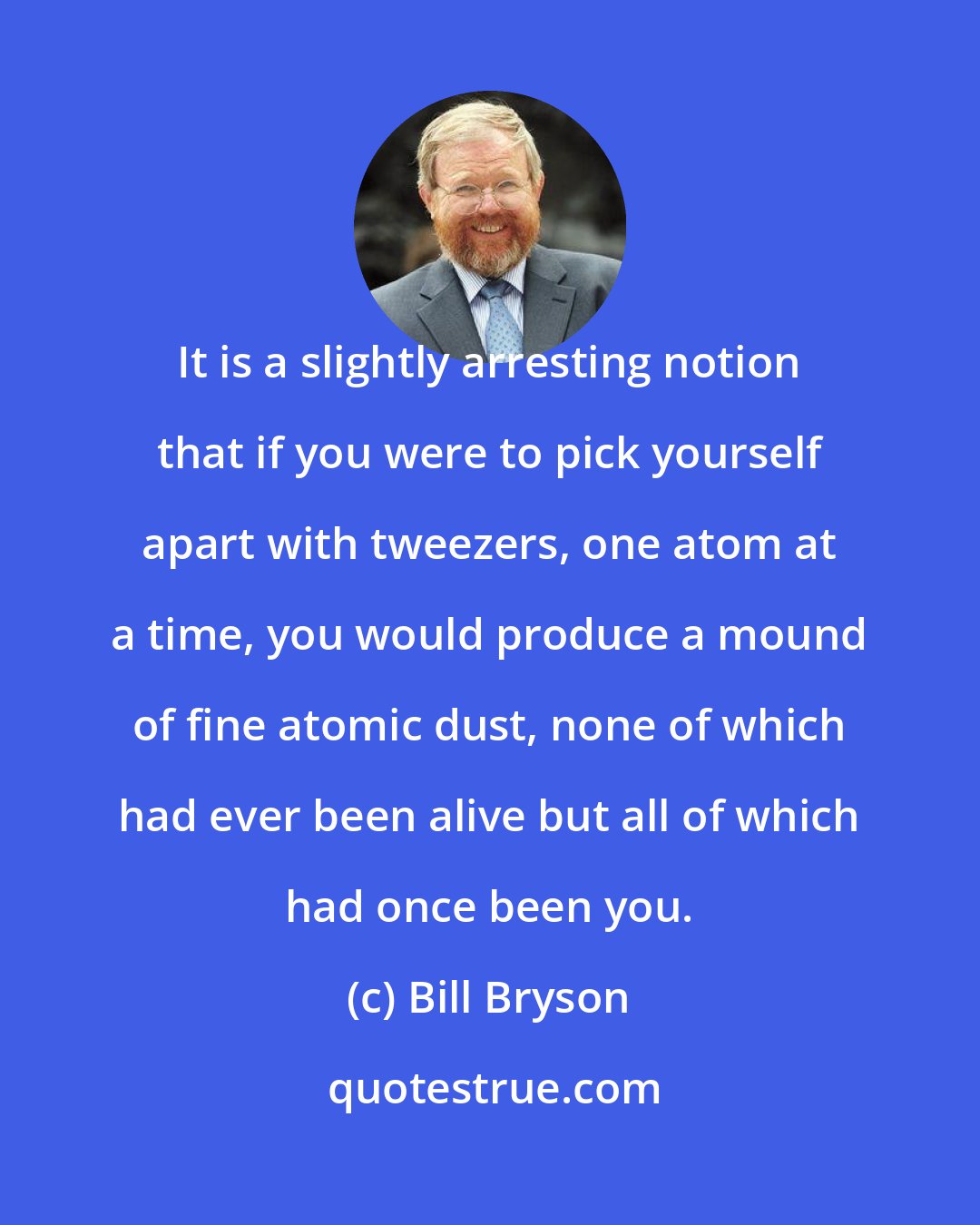 Bill Bryson: It is a slightly arresting notion that if you were to pick yourself apart with tweezers, one atom at a time, you would produce a mound of fine atomic dust, none of which had ever been alive but all of which had once been you.