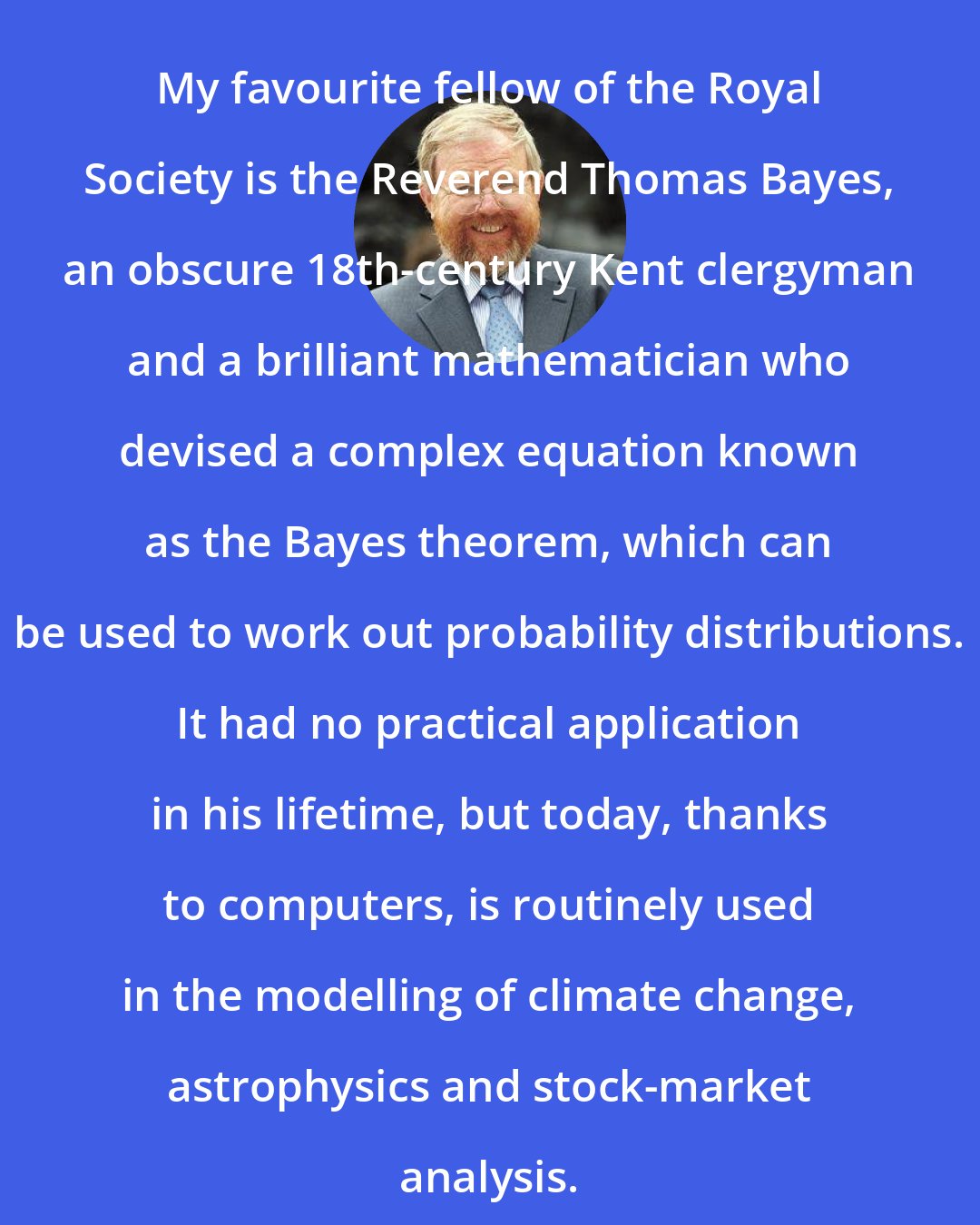Bill Bryson: My favourite fellow of the Royal Society is the Reverend Thomas Bayes, an obscure 18th-century Kent clergyman and a brilliant mathematician who devised a complex equation known as the Bayes theorem, which can be used to work out probability distributions. It had no practical application in his lifetime, but today, thanks to computers, is routinely used in the modelling of climate change, astrophysics and stock-market analysis.