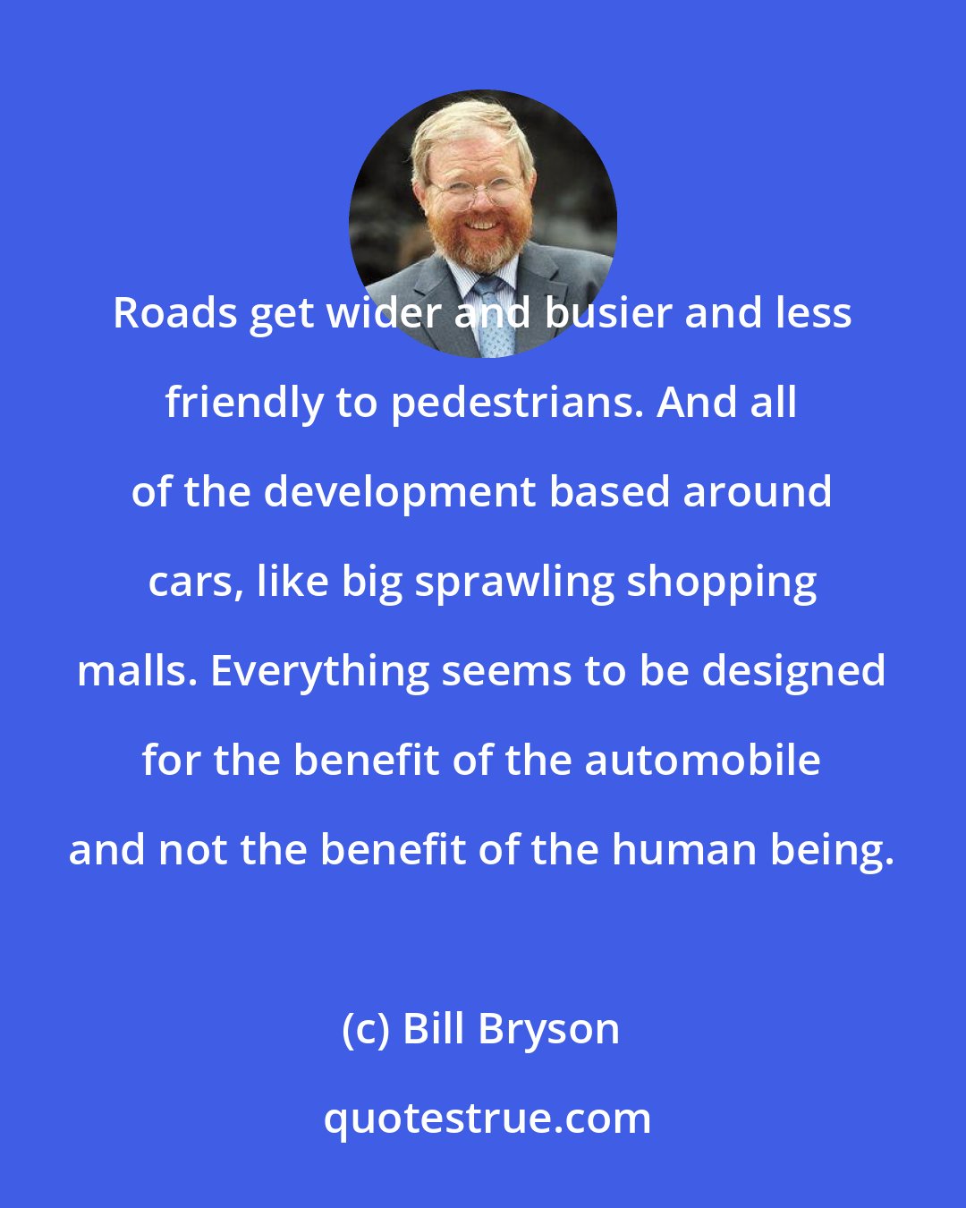 Bill Bryson: Roads get wider and busier and less friendly to pedestrians. And all of the development based around cars, like big sprawling shopping malls. Everything seems to be designed for the benefit of the automobile and not the benefit of the human being.