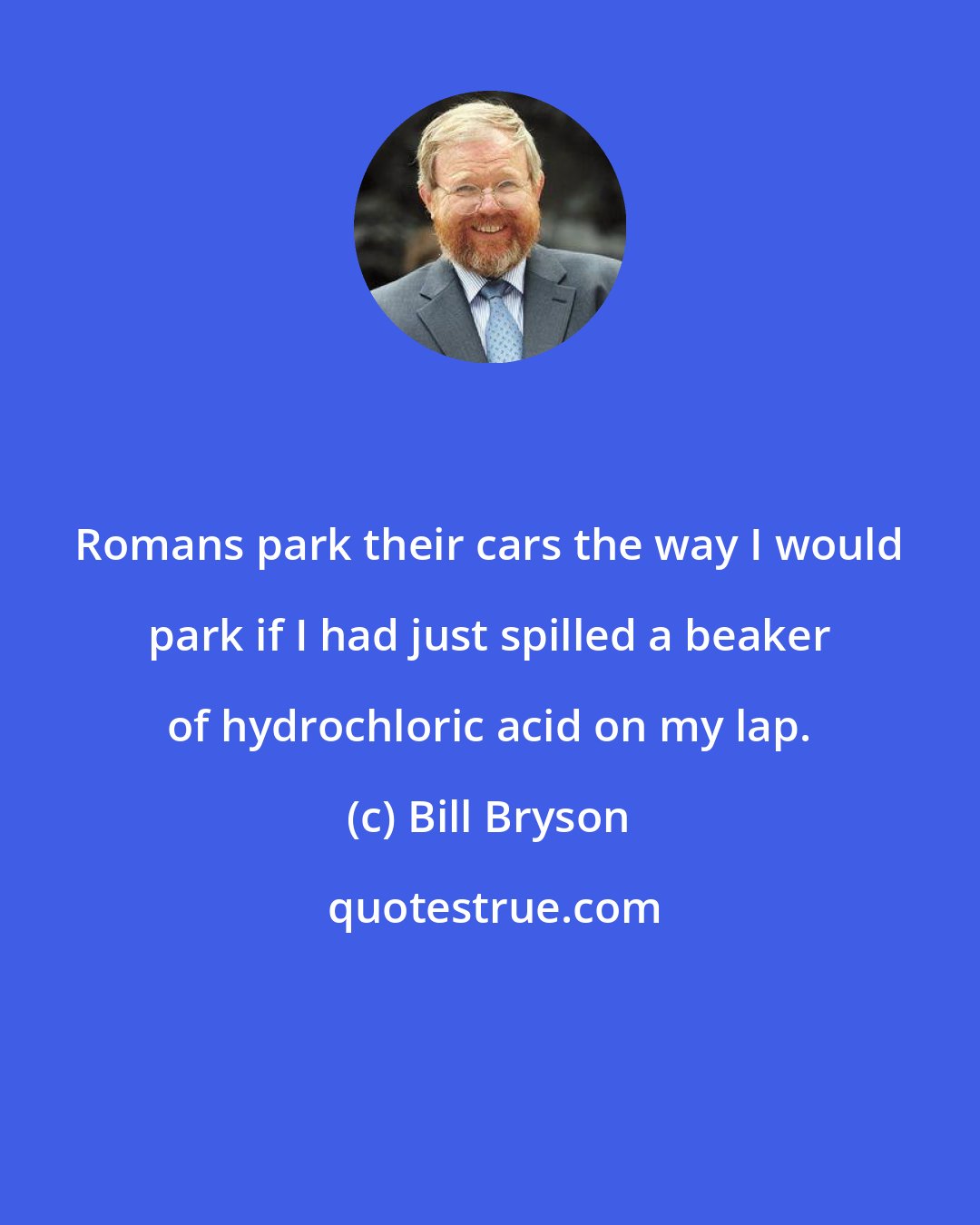 Bill Bryson: Romans park their cars the way I would park if I had just spilled a beaker of hydrochloric acid on my lap.