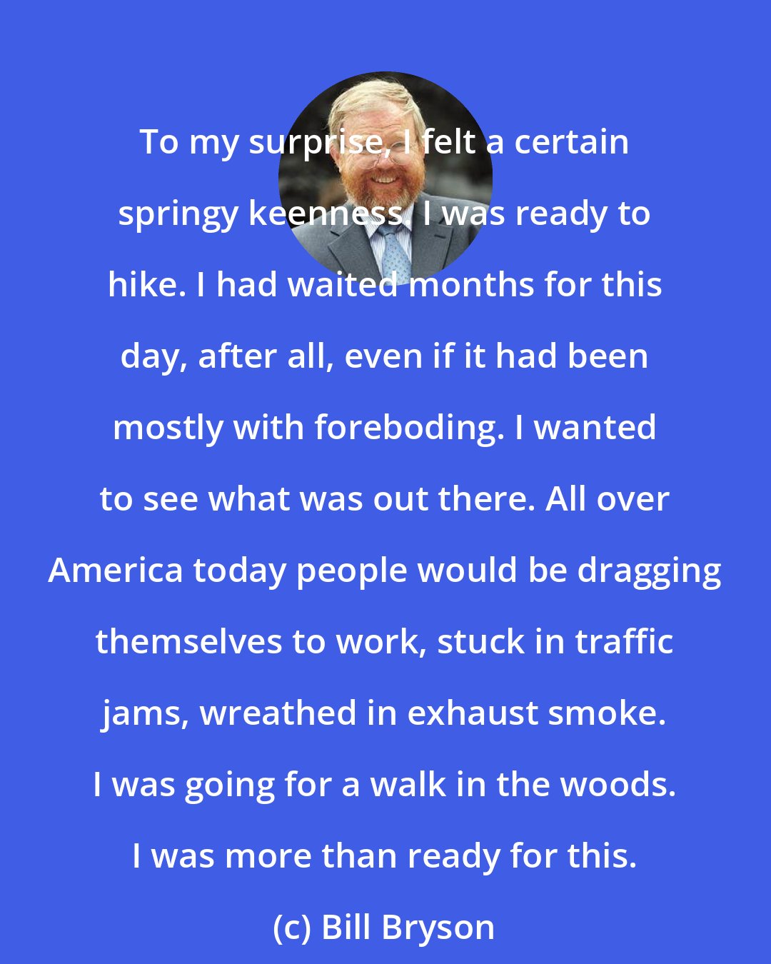 Bill Bryson: To my surprise, I felt a certain springy keenness. I was ready to hike. I had waited months for this day, after all, even if it had been mostly with foreboding. I wanted to see what was out there. All over America today people would be dragging themselves to work, stuck in traffic jams, wreathed in exhaust smoke. I was going for a walk in the woods. I was more than ready for this.