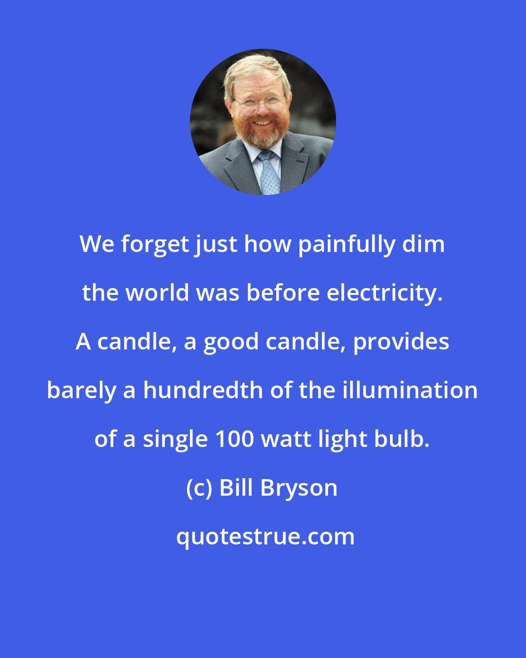 Bill Bryson: We forget just how painfully dim the world was before electricity. A candle, a good candle, provides barely a hundredth of the illumination of a single 100 watt light bulb.