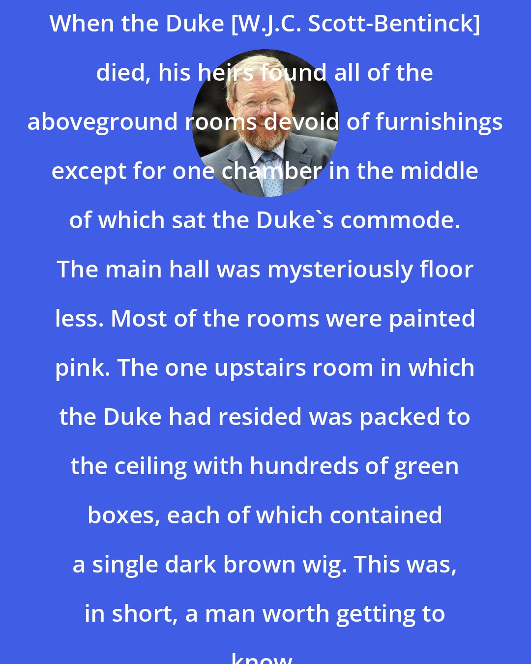 Bill Bryson: When the Duke [W.J.C. Scott-Bentinck] died, his heirs found all of the aboveground rooms devoid of furnishings except for one chamber in the middle of which sat the Duke's commode. The main hall was mysteriously floor less. Most of the rooms were painted pink. The one upstairs room in which the Duke had resided was packed to the ceiling with hundreds of green boxes, each of which contained a single dark brown wig. This was, in short, a man worth getting to know.