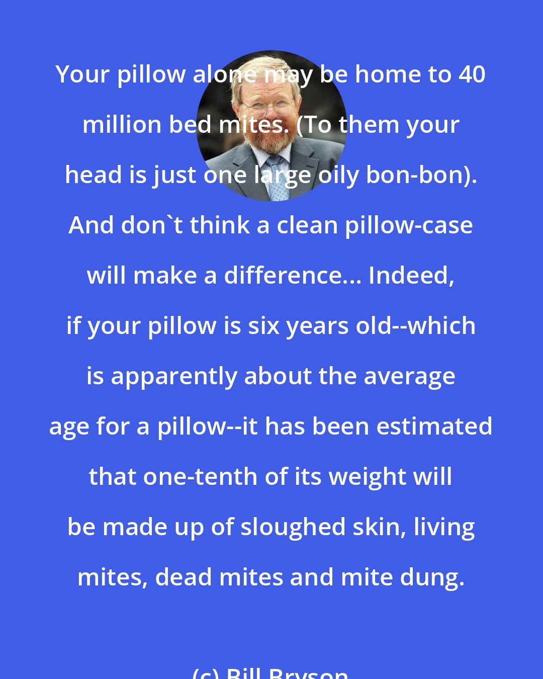 Bill Bryson: Your pillow alone may be home to 40 million bed mites. (To them your head is just one large oily bon-bon). And don't think a clean pillow-case will make a difference... Indeed, if your pillow is six years old--which is apparently about the average age for a pillow--it has been estimated that one-tenth of its weight will be made up of sloughed skin, living mites, dead mites and mite dung.