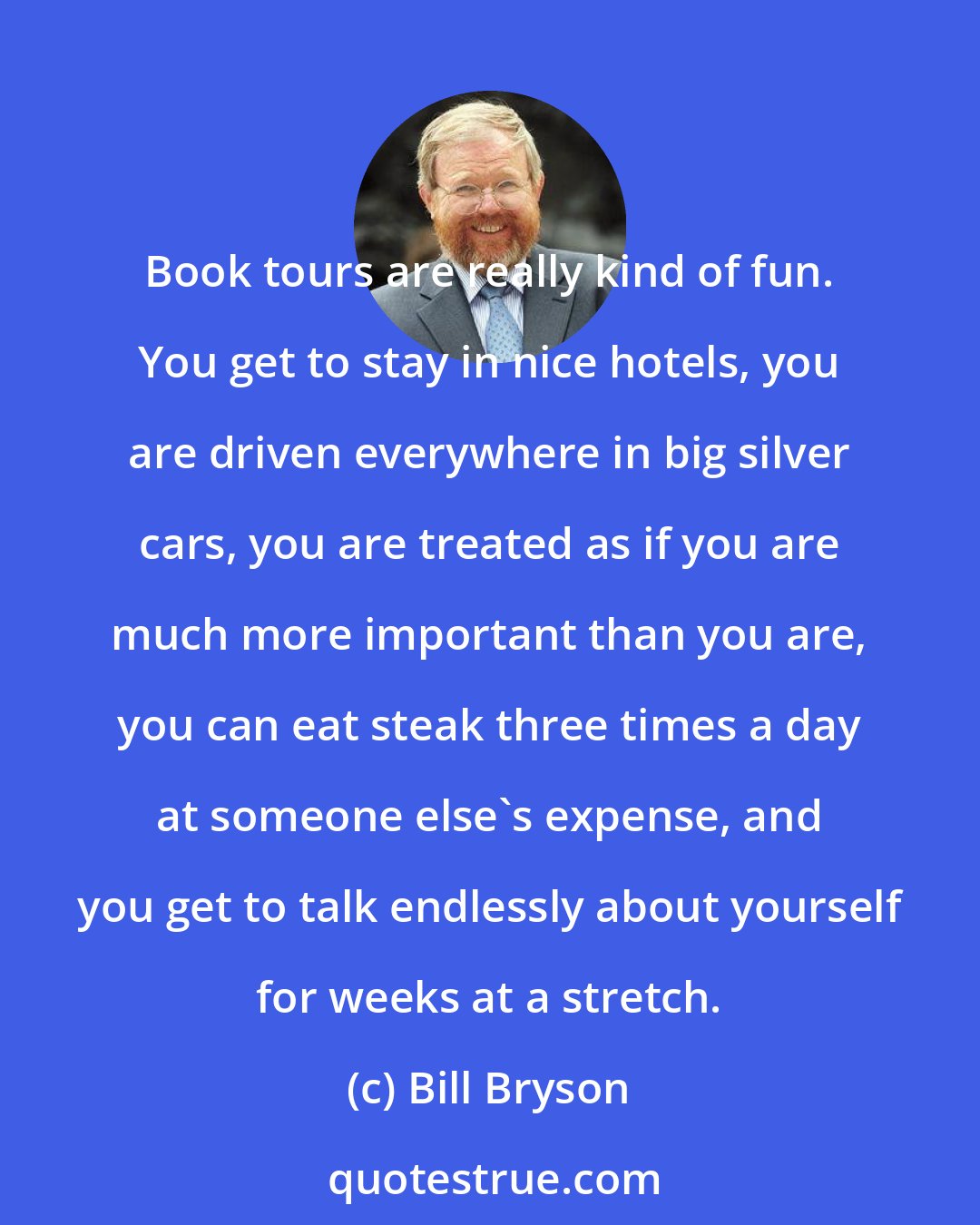 Bill Bryson: Book tours are really kind of fun. You get to stay in nice hotels, you are driven everywhere in big silver cars, you are treated as if you are much more important than you are, you can eat steak three times a day at someone else's expense, and you get to talk endlessly about yourself for weeks at a stretch.