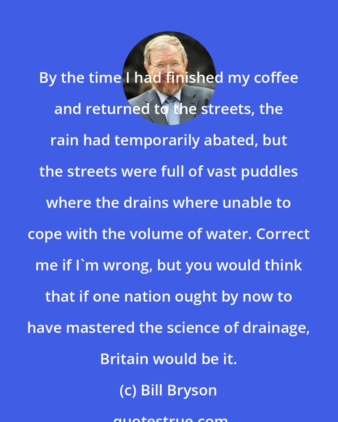 Bill Bryson: By the time I had finished my coffee and returned to the streets, the rain had temporarily abated, but the streets were full of vast puddles where the drains where unable to cope with the volume of water. Correct me if I'm wrong, but you would think that if one nation ought by now to have mastered the science of drainage, Britain would be it.