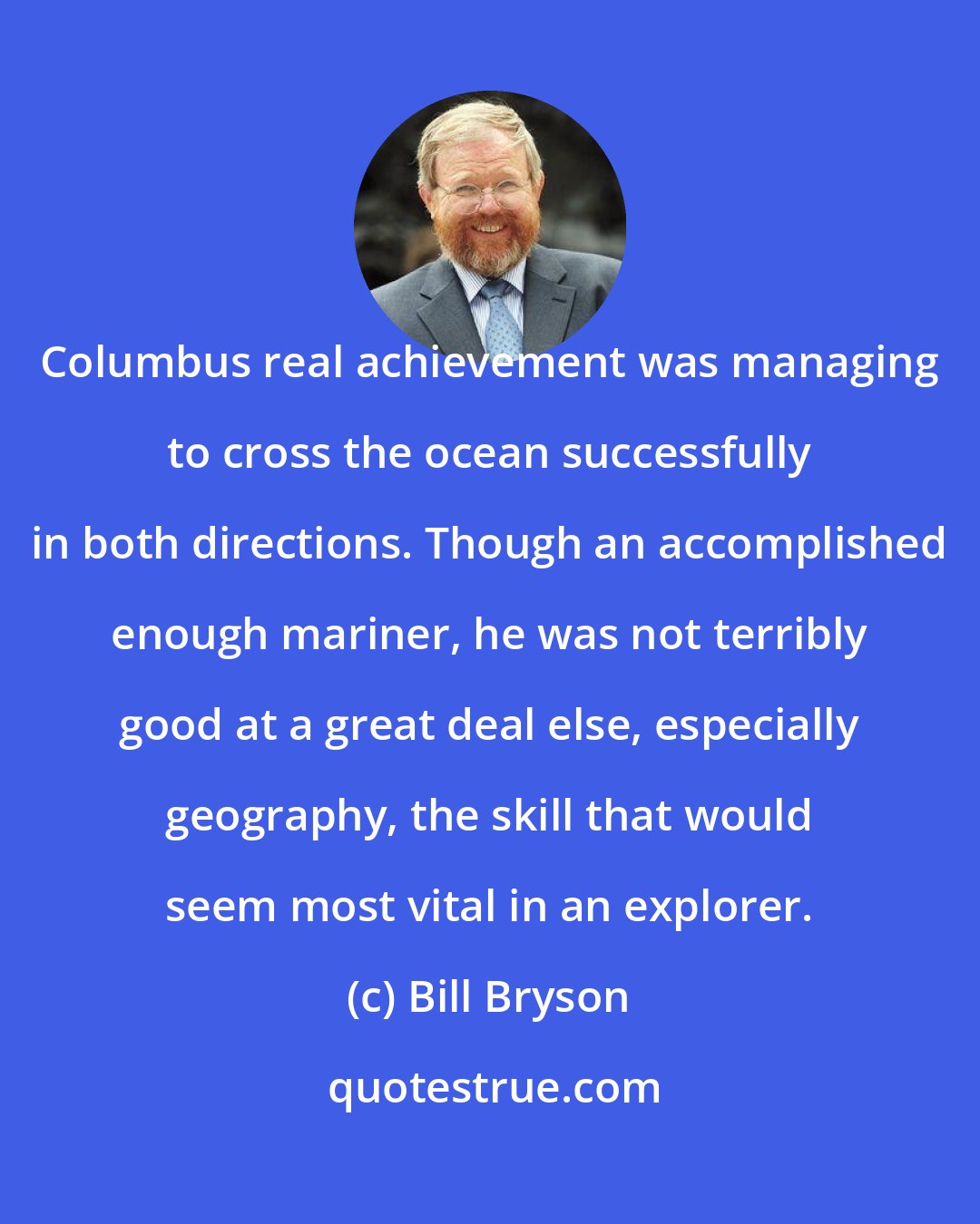 Bill Bryson: Columbus real achievement was managing to cross the ocean successfully in both directions. Though an accomplished enough mariner, he was not terribly good at a great deal else, especially geography, the skill that would seem most vital in an explorer.