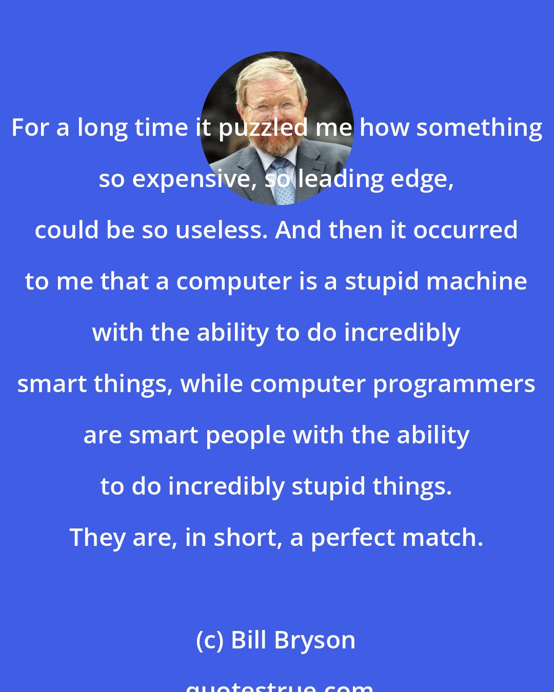 Bill Bryson: For a long time it puzzled me how something so expensive, so leading edge, could be so useless. And then it occurred to me that a computer is a stupid machine with the ability to do incredibly smart things, while computer programmers are smart people with the ability to do incredibly stupid things. They are, in short, a perfect match.