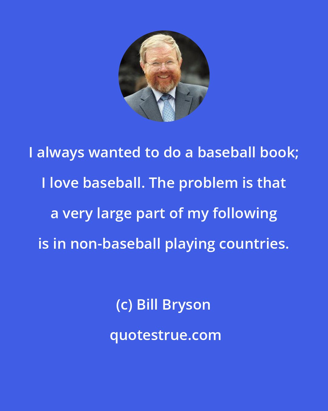 Bill Bryson: I always wanted to do a baseball book; I love baseball. The problem is that a very large part of my following is in non-baseball playing countries.