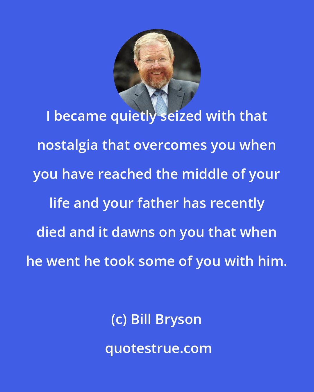 Bill Bryson: I became quietly seized with that nostalgia that overcomes you when you have reached the middle of your life and your father has recently died and it dawns on you that when he went he took some of you with him.