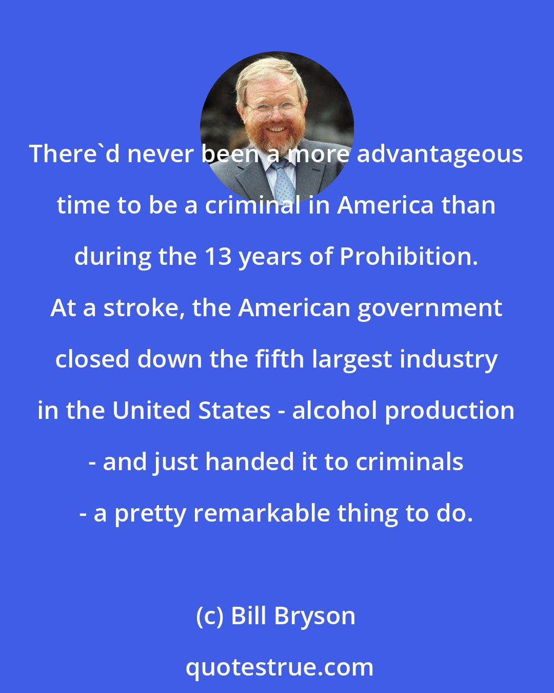 Bill Bryson: There'd never been a more advantageous time to be a criminal in America than during the 13 years of Prohibition. At a stroke, the American government closed down the fifth largest industry in the United States - alcohol production - and just handed it to criminals - a pretty remarkable thing to do.