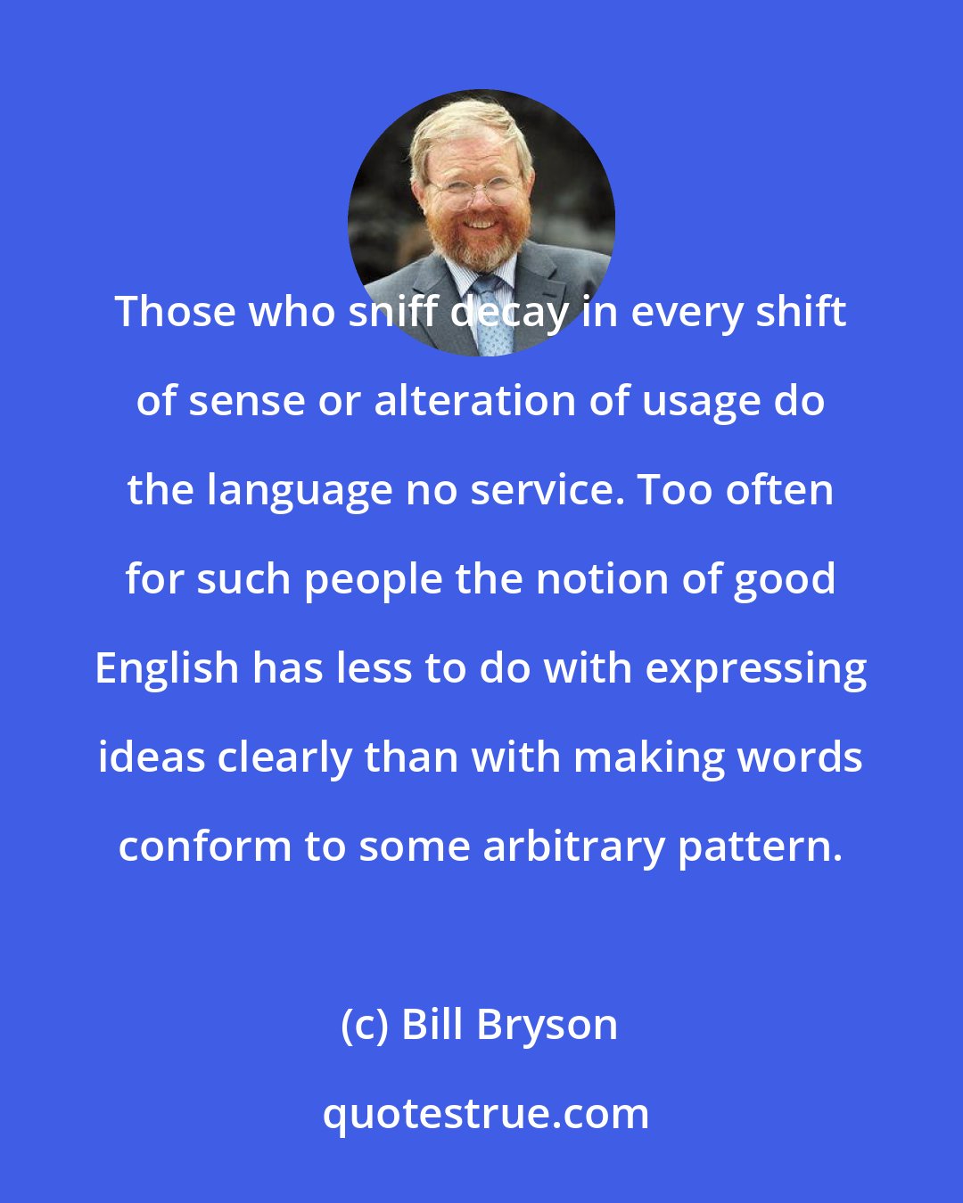 Bill Bryson: Those who sniff decay in every shift of sense or alteration of usage do the language no service. Too often for such people the notion of good English has less to do with expressing ideas clearly than with making words conform to some arbitrary pattern.