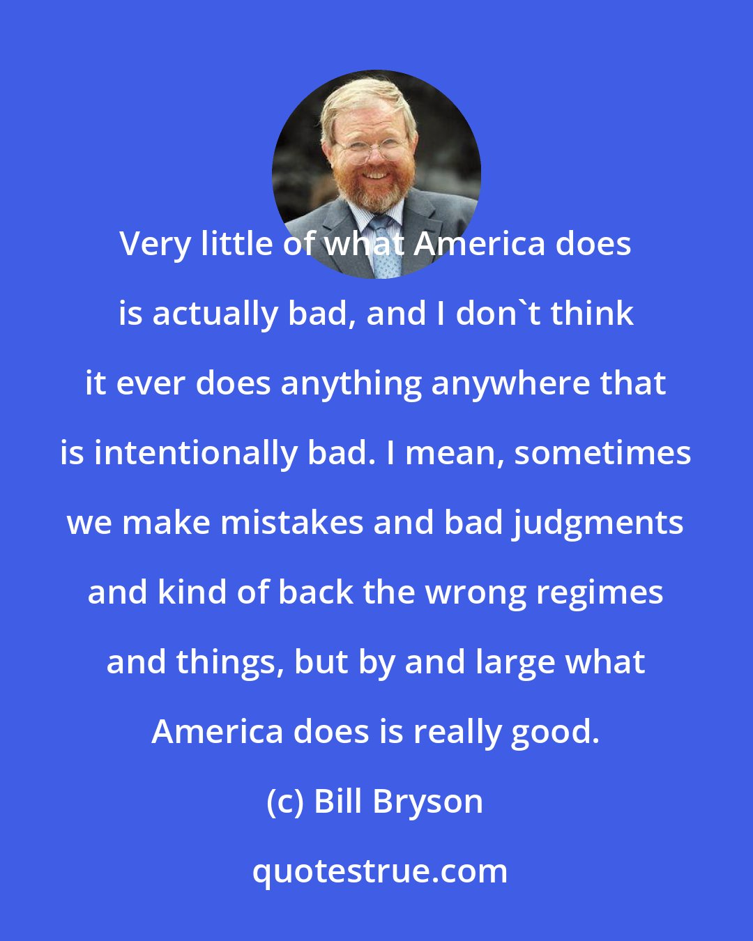 Bill Bryson: Very little of what America does is actually bad, and I don't think it ever does anything anywhere that is intentionally bad. I mean, sometimes we make mistakes and bad judgments and kind of back the wrong regimes and things, but by and large what America does is really good.