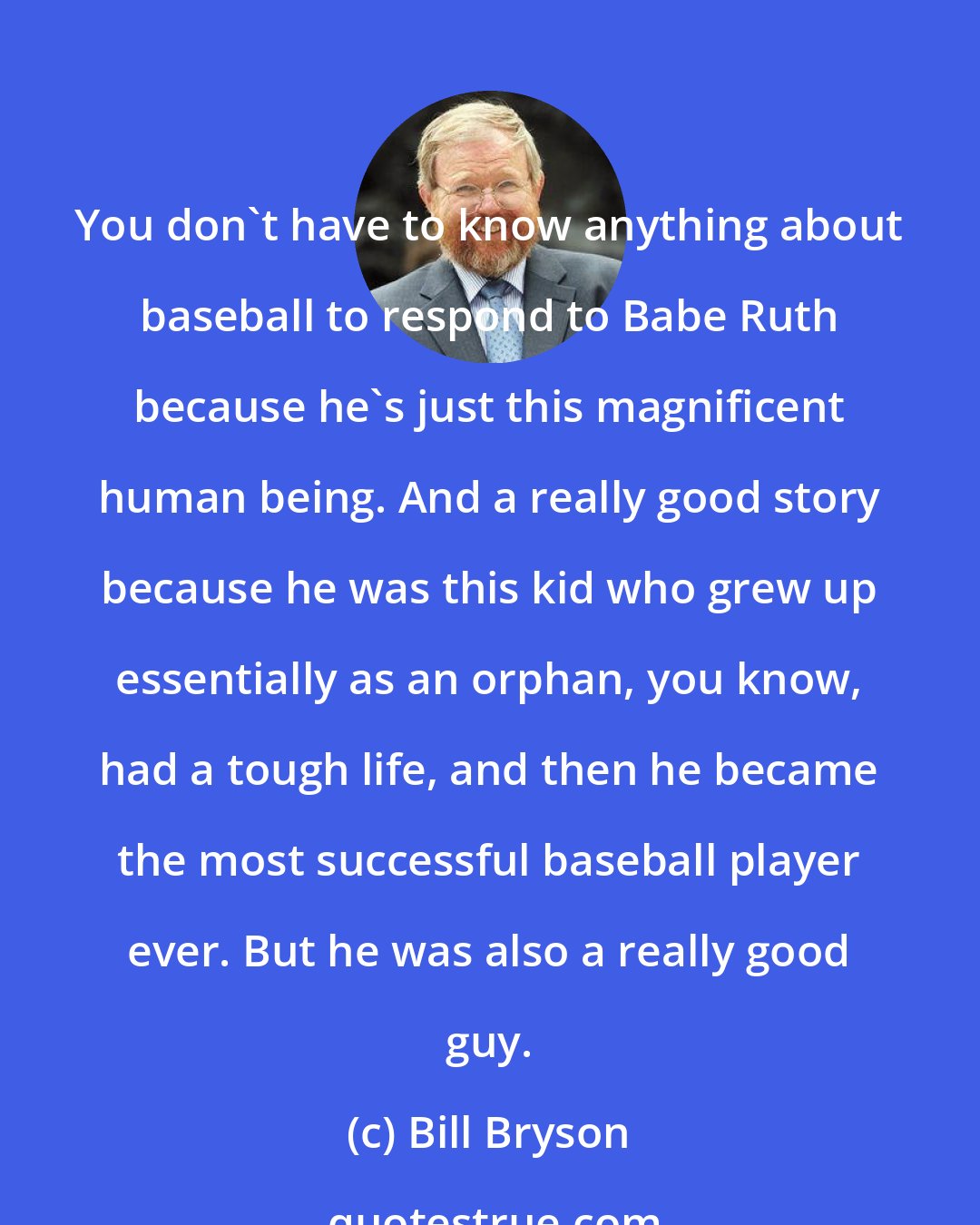 Bill Bryson: You don't have to know anything about baseball to respond to Babe Ruth because he's just this magnificent human being. And a really good story because he was this kid who grew up essentially as an orphan, you know, had a tough life, and then he became the most successful baseball player ever. But he was also a really good guy.