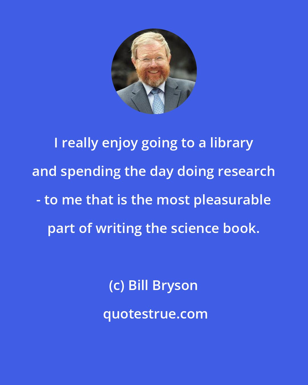 Bill Bryson: I really enjoy going to a library and spending the day doing research - to me that is the most pleasurable part of writing the science book.