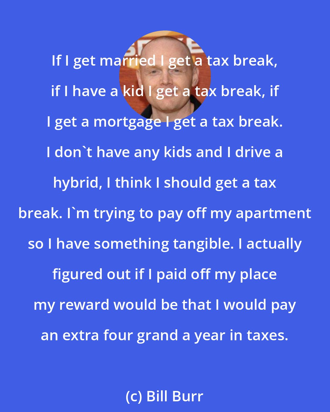 Bill Burr: If I get married I get a tax break, if I have a kid I get a tax break, if I get a mortgage I get a tax break. I don't have any kids and I drive a hybrid, I think I should get a tax break. I'm trying to pay off my apartment so I have something tangible. I actually figured out if I paid off my place my reward would be that I would pay an extra four grand a year in taxes.