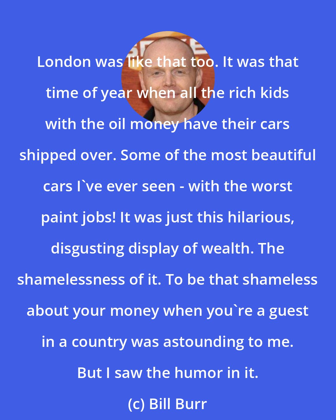 Bill Burr: London was like that too. It was that time of year when all the rich kids with the oil money have their cars shipped over. Some of the most beautiful cars I've ever seen - with the worst paint jobs! It was just this hilarious, disgusting display of wealth. The shamelessness of it. To be that shameless about your money when you're a guest in a country was astounding to me. But I saw the humor in it.