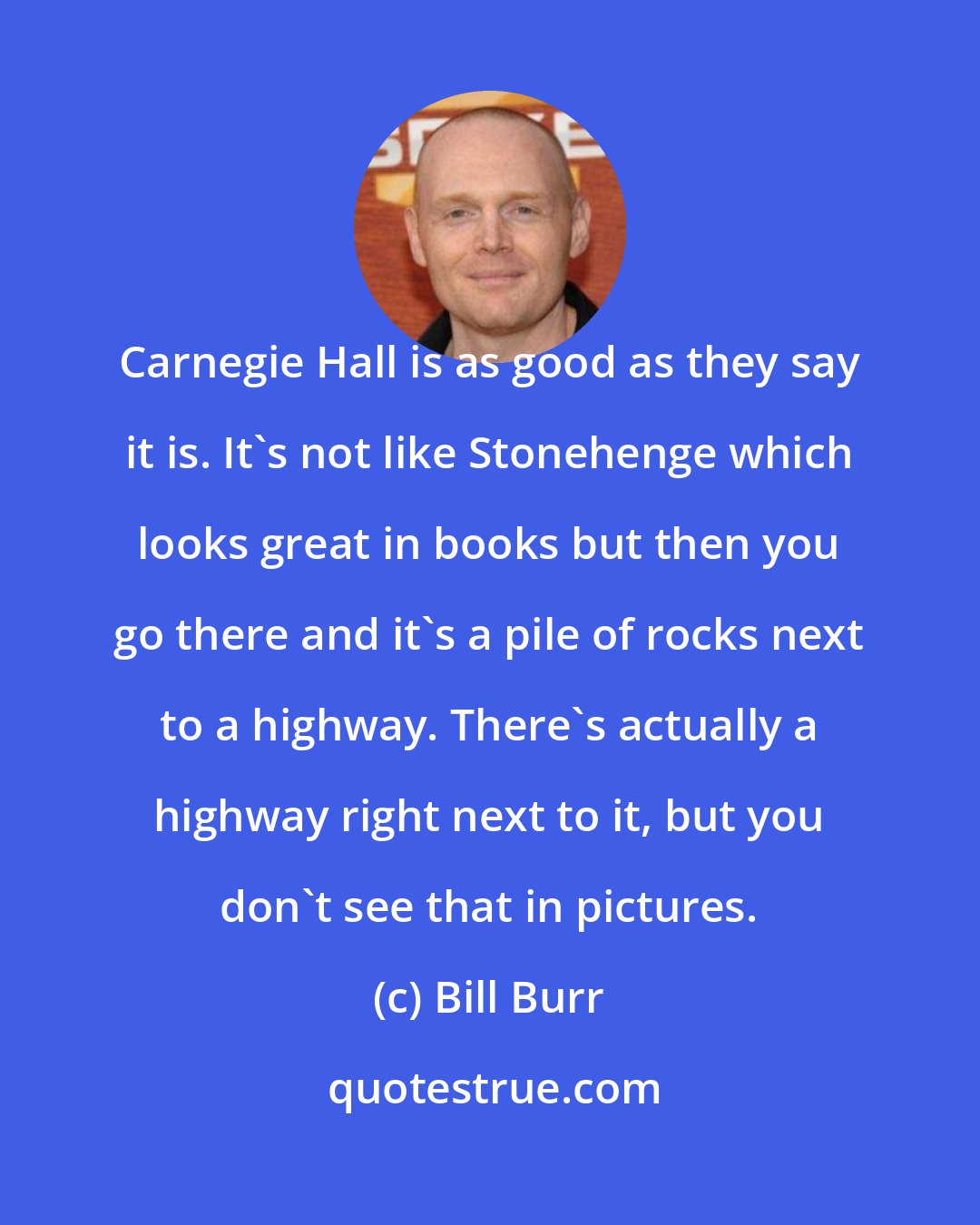 Bill Burr: Carnegie Hall is as good as they say it is. It's not like Stonehenge which looks great in books but then you go there and it's a pile of rocks next to a highway. There's actually a highway right next to it, but you don't see that in pictures.